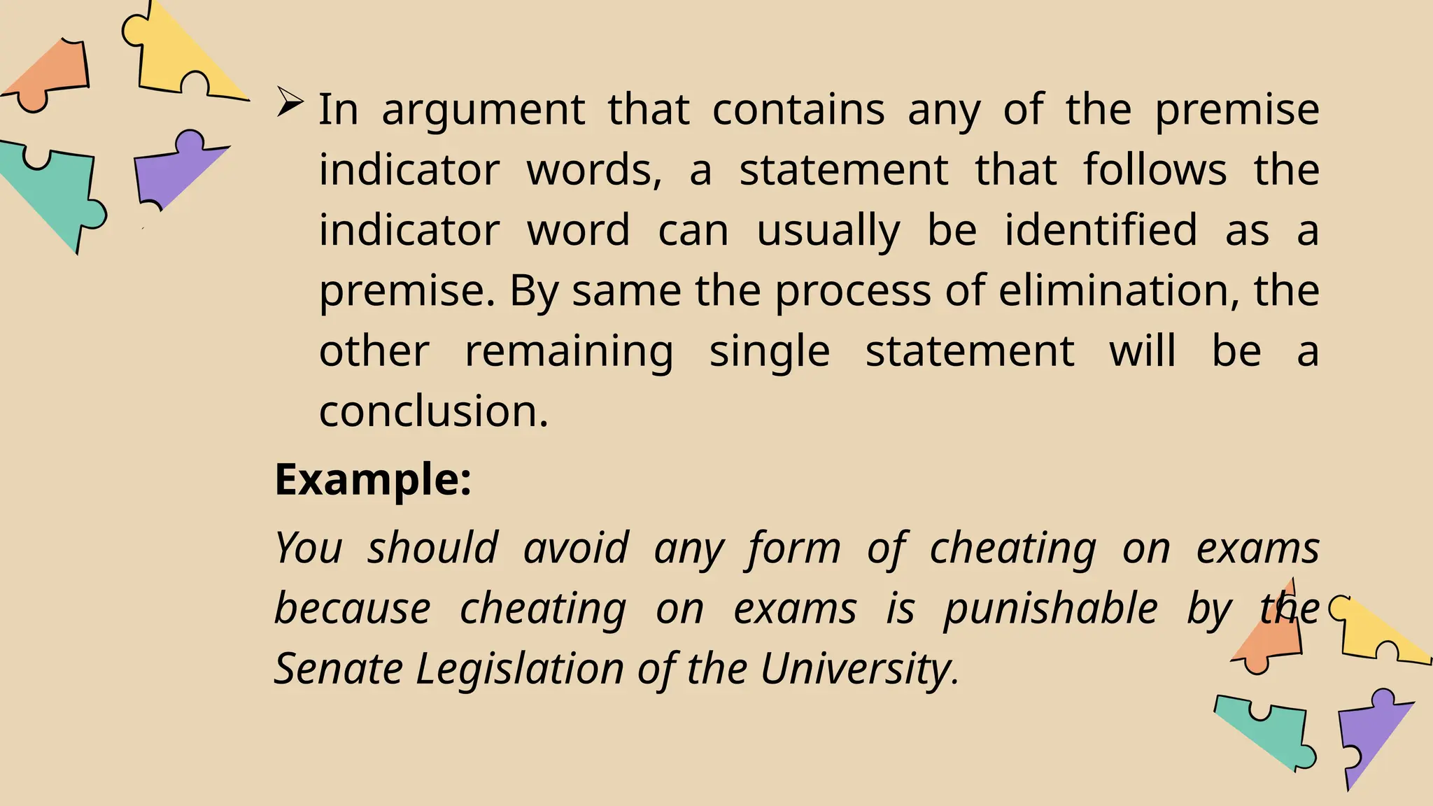  In argument that contains any of the premise
indicator words, a statement that follows the
indicator word can usually be identified as a
premise. By same the process of elimination, the
other remaining single statement will be a
conclusion.
Example:
You should avoid any form of cheating on exams
because cheating on exams is punishable by the
Senate Legislation of the University.
 