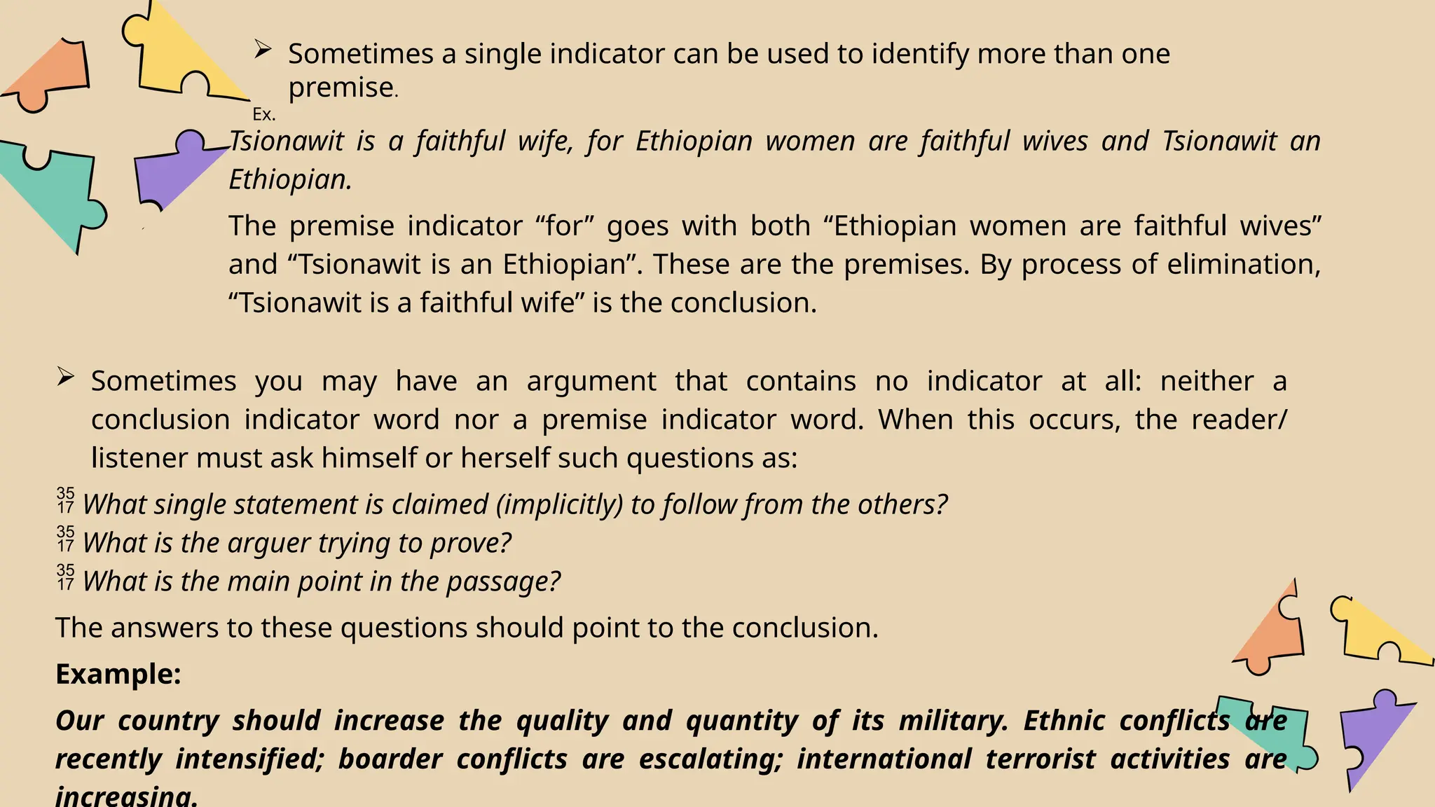  Sometimes a single indicator can be used to identify more than one
premise.
Ex.
Tsionawit is a faithful wife, for Ethiopian women are faithful wives and Tsionawit an
Ethiopian.
The premise indicator ‘‘for’’ goes with both ‘‘Ethiopian women are faithful wives’’
and ‘‘Tsionawit is an Ethiopian”. These are the premises. By process of elimination,
‘‘Tsionawit is a faithful wife” is the conclusion.
 Sometimes you may have an argument that contains no indicator at all: neither a
conclusion indicator word nor a premise indicator word. When this occurs, the reader/
listener must ask himself or herself such questions as:
 What single statement is claimed (implicitly) to follow from the others?
 What is the arguer trying to prove?
 What is the main point in the passage?
The answers to these questions should point to the conclusion.
Example:
Our country should increase the quality and quantity of its military. Ethnic conflicts are
recently intensified; boarder conflicts are escalating; international terrorist activities are
increasing.
 