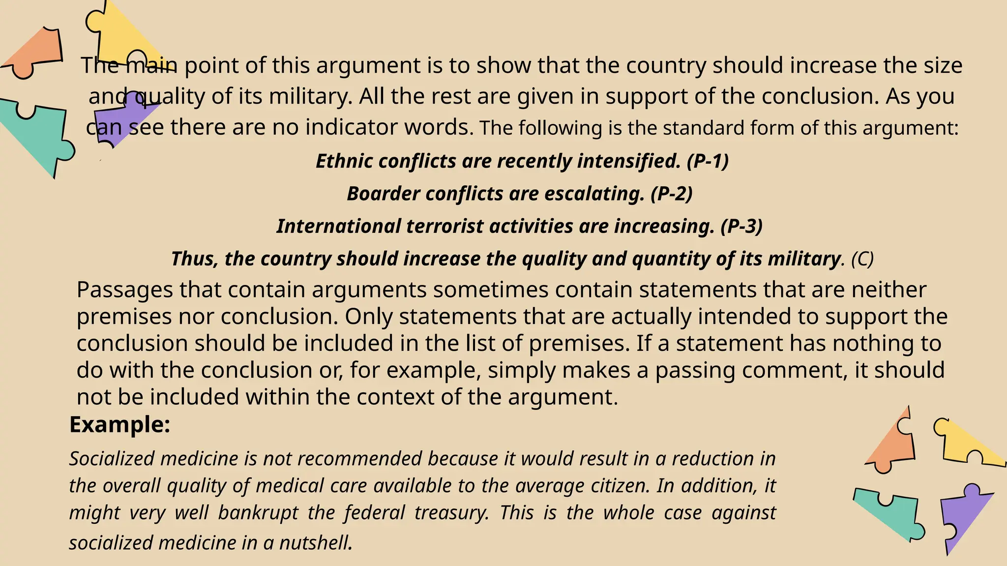 The main point of this argument is to show that the country should increase the size
and quality of its military. All the rest are given in support of the conclusion. As you
can see there are no indicator words. The following is the standard form of this argument:
Ethnic conflicts are recently intensified. (P-1)
Boarder conflicts are escalating. (P-2)
International terrorist activities are increasing. (P-3)
Thus, the country should increase the quality and quantity of its military. (C)
Passages that contain arguments sometimes contain statements that are neither
premises nor conclusion. Only statements that are actually intended to support the
conclusion should be included in the list of premises. If a statement has nothing to
do with the conclusion or, for example, simply makes a passing comment, it should
not be included within the context of the argument.
Example:
Socialized medicine is not recommended because it would result in a reduction in
the overall quality of medical care available to the average citizen. In addition, it
might very well bankrupt the federal treasury. This is the whole case against
socialized medicine in a nutshell.
 
