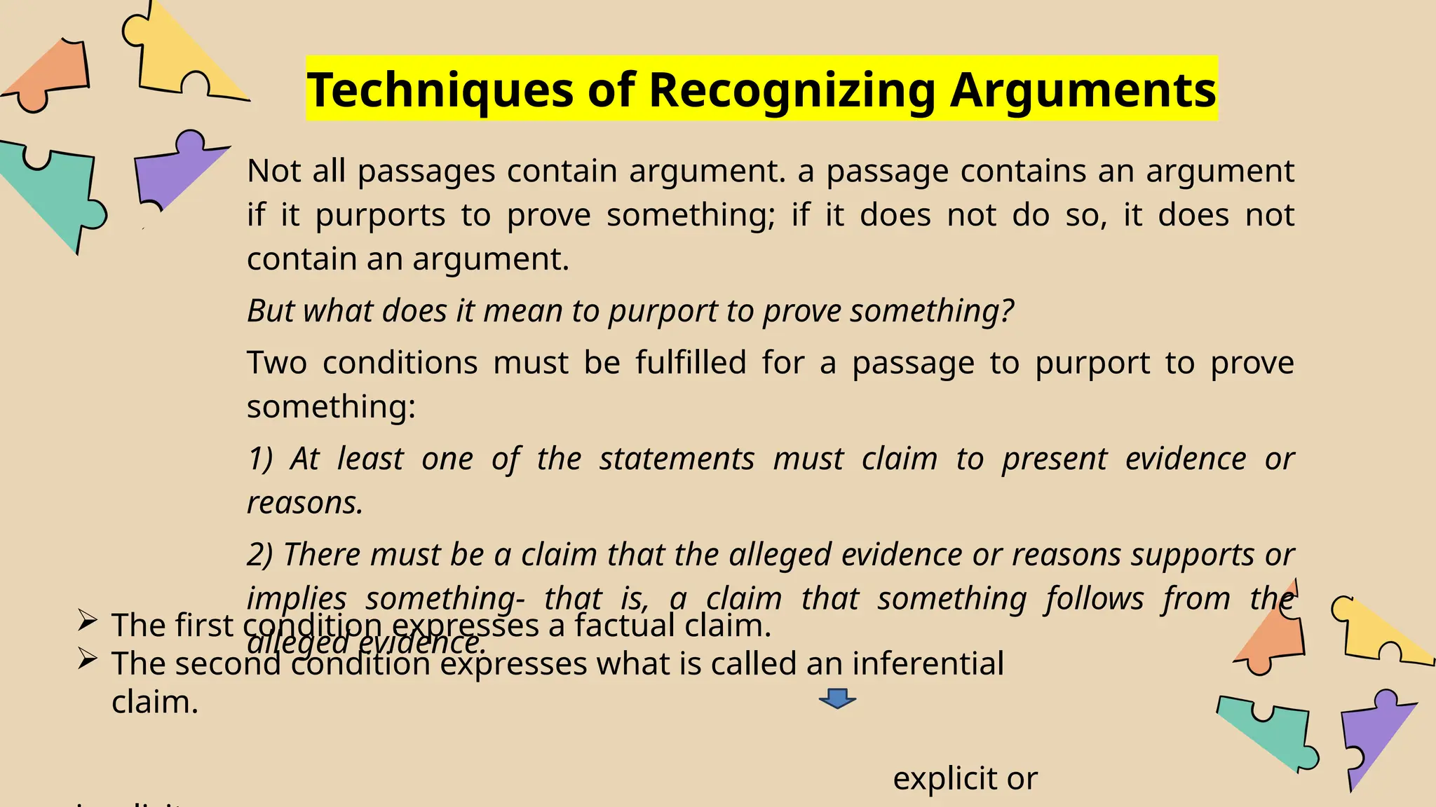 Techniques of Recognizing Arguments
Not all passages contain argument. a passage contains an argument
if it purports to prove something; if it does not do so, it does not
contain an argument.
But what does it mean to purport to prove something?
Two conditions must be fulfilled for a passage to purport to prove
something:
1) At least one of the statements must claim to present evidence or
reasons.
2) There must be a claim that the alleged evidence or reasons supports or
implies something- that is, a claim that something follows from the
alleged evidence.
 The first condition expresses a factual claim.
 The second condition expresses what is called an inferential
claim.
explicit or
 