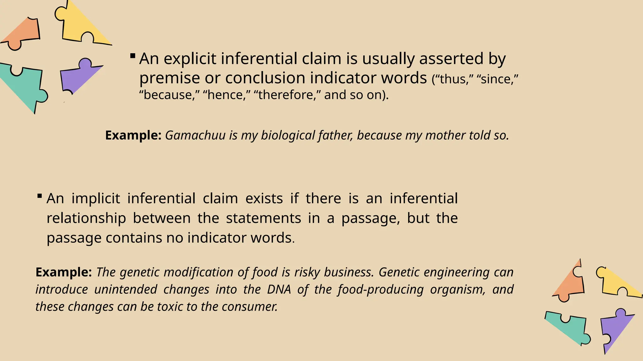  An explicit inferential claim is usually asserted by
premise or conclusion indicator words (‘‘thus,’’ ‘‘since,’’
‘‘because,’’ ‘‘hence,’’ ‘‘therefore,’’ and so on).
Example: Gamachuu is my biological father, because my mother told so.
 An implicit inferential claim exists if there is an inferential
relationship between the statements in a passage, but the
passage contains no indicator words.
Example: The genetic modification of food is risky business. Genetic engineering can
introduce unintended changes into the DNA of the food-producing organism, and
these changes can be toxic to the consumer.
 