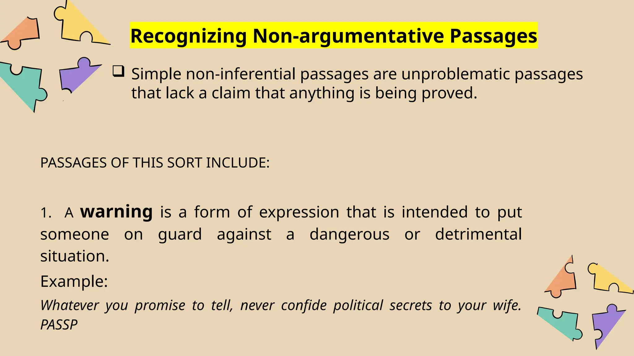 Recognizing Non-argumentative Passages
 Simple non-inferential passages are unproblematic passages
that lack a claim that anything is being proved.
PASSAGES OF THIS SORT INCLUDE:
1. A warning is a form of expression that is intended to put
someone on guard against a dangerous or detrimental
situation.
Example:
Whatever you promise to tell, never confide political secrets to your wife.
PASSP
 