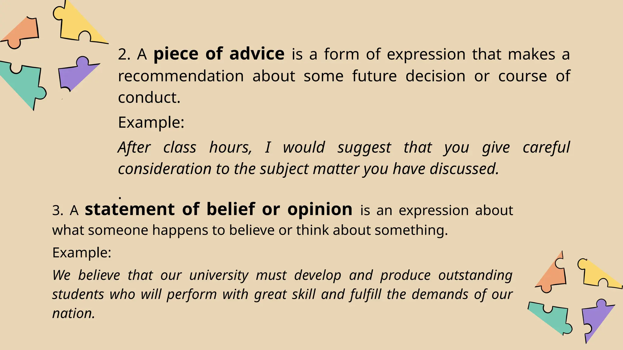 2. A piece of advice is a form of expression that makes a
recommendation about some future decision or course of
conduct.
Example:
After class hours, I would suggest that you give careful
consideration to the subject matter you have discussed.
.
3. A statement of belief or opinion is an expression about
what someone happens to believe or think about something.
Example:
We believe that our university must develop and produce outstanding
students who will perform with great skill and fulfill the demands of our
nation.
 
