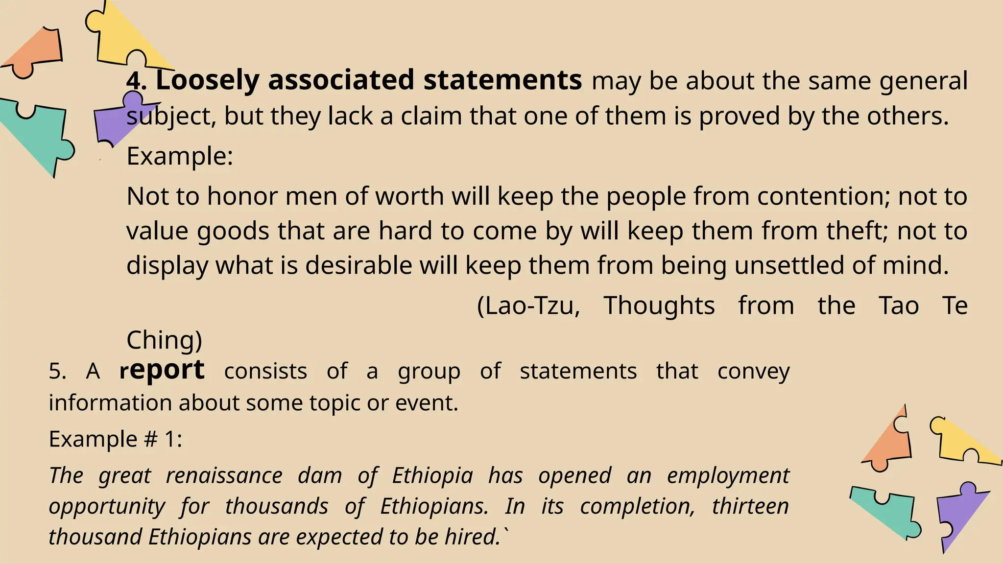 4. Loosely associated statements may be about the same general
subject, but they lack a claim that one of them is proved by the others.
Example:
Not to honor men of worth will keep the people from contention; not to
value goods that are hard to come by will keep them from theft; not to
display what is desirable will keep them from being unsettled of mind.
(Lao-Tzu, Thoughts from the Tao Te
Ching)
5. A report consists of a group of statements that convey
information about some topic or event.
Example # 1:
The great renaissance dam of Ethiopia has opened an employment
opportunity for thousands of Ethiopians. In its completion, thirteen
thousand Ethiopians are expected to be hired.`
 