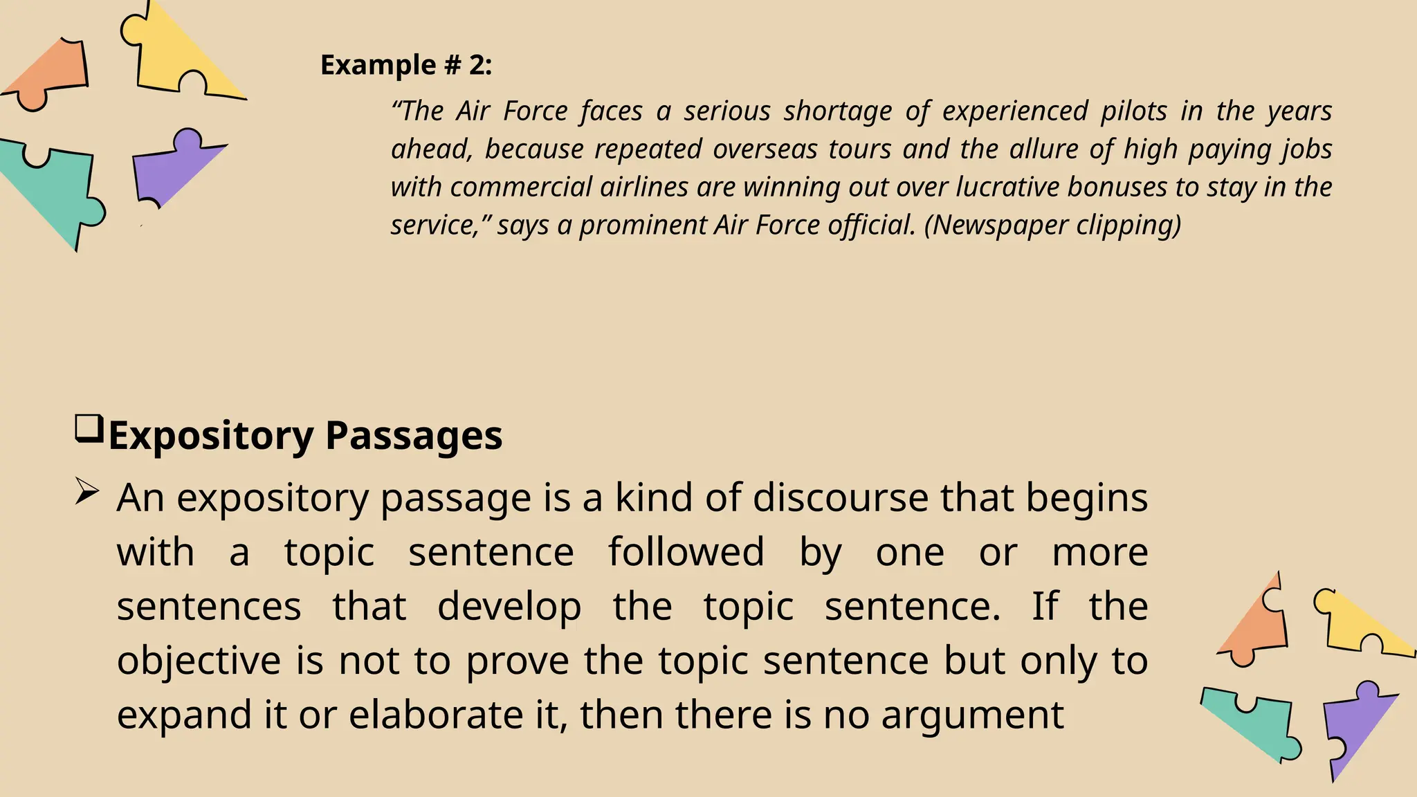 Example # 2:
“The Air Force faces a serious shortage of experienced pilots in the years
ahead, because repeated overseas tours and the allure of high paying jobs
with commercial airlines are winning out over lucrative bonuses to stay in the
service,” says a prominent Air Force official. (Newspaper clipping)
Expository Passages
 An expository passage is a kind of discourse that begins
with a topic sentence followed by one or more
sentences that develop the topic sentence. If the
objective is not to prove the topic sentence but only to
expand it or elaborate it, then there is no argument
 