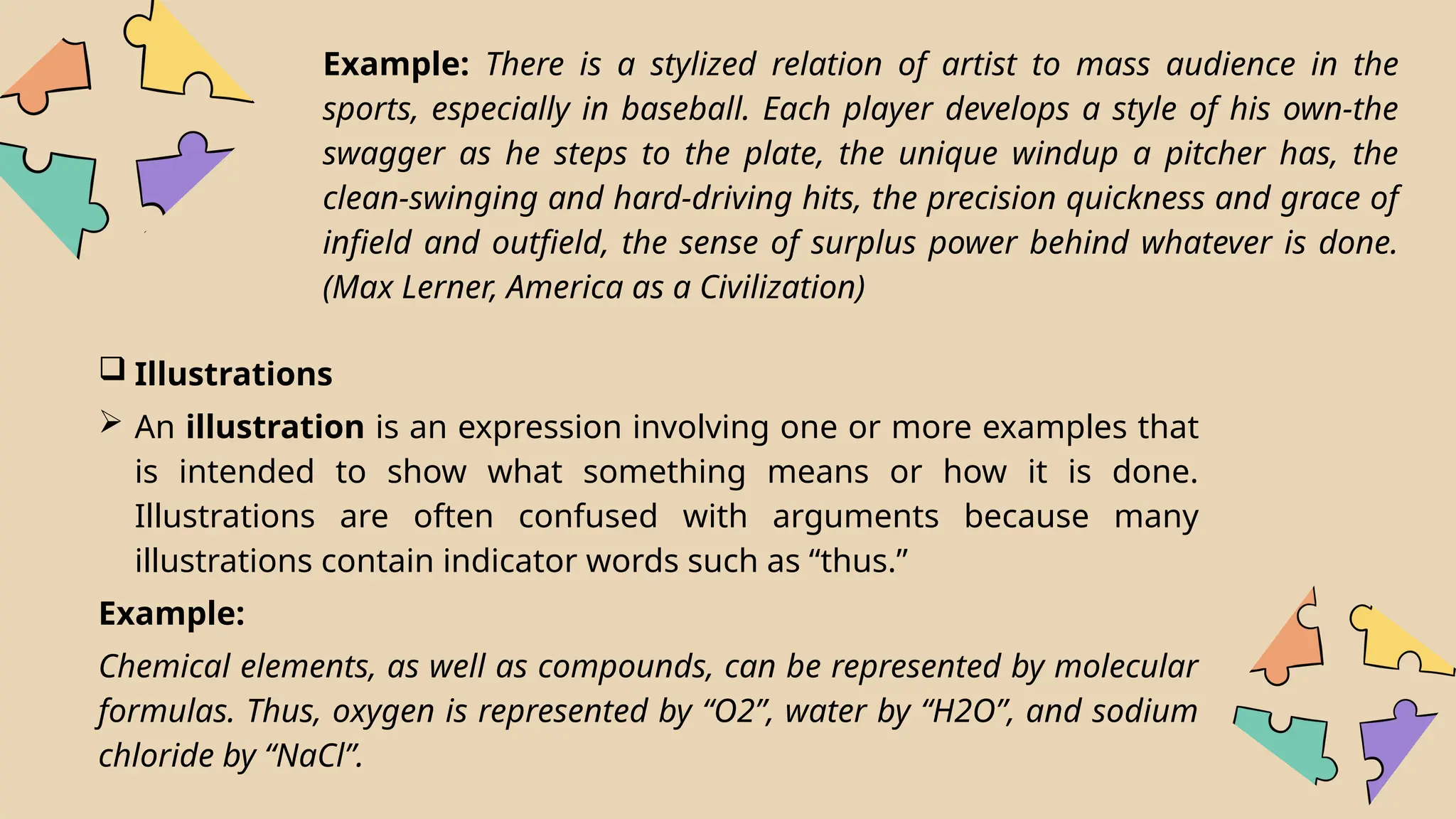 Example: There is a stylized relation of artist to mass audience in the
sports, especially in baseball. Each player develops a style of his own-the
swagger as he steps to the plate, the unique windup a pitcher has, the
clean-swinging and hard-driving hits, the precision quickness and grace of
infield and outfield, the sense of surplus power behind whatever is done.
(Max Lerner, America as a Civilization)
 Illustrations
 An illustration is an expression involving one or more examples that
is intended to show what something means or how it is done.
Illustrations are often confused with arguments because many
illustrations contain indicator words such as “thus.”
Example:
Chemical elements, as well as compounds, can be represented by molecular
formulas. Thus, oxygen is represented by “O2”, water by “H2O”, and sodium
chloride by “NaCl”.
 