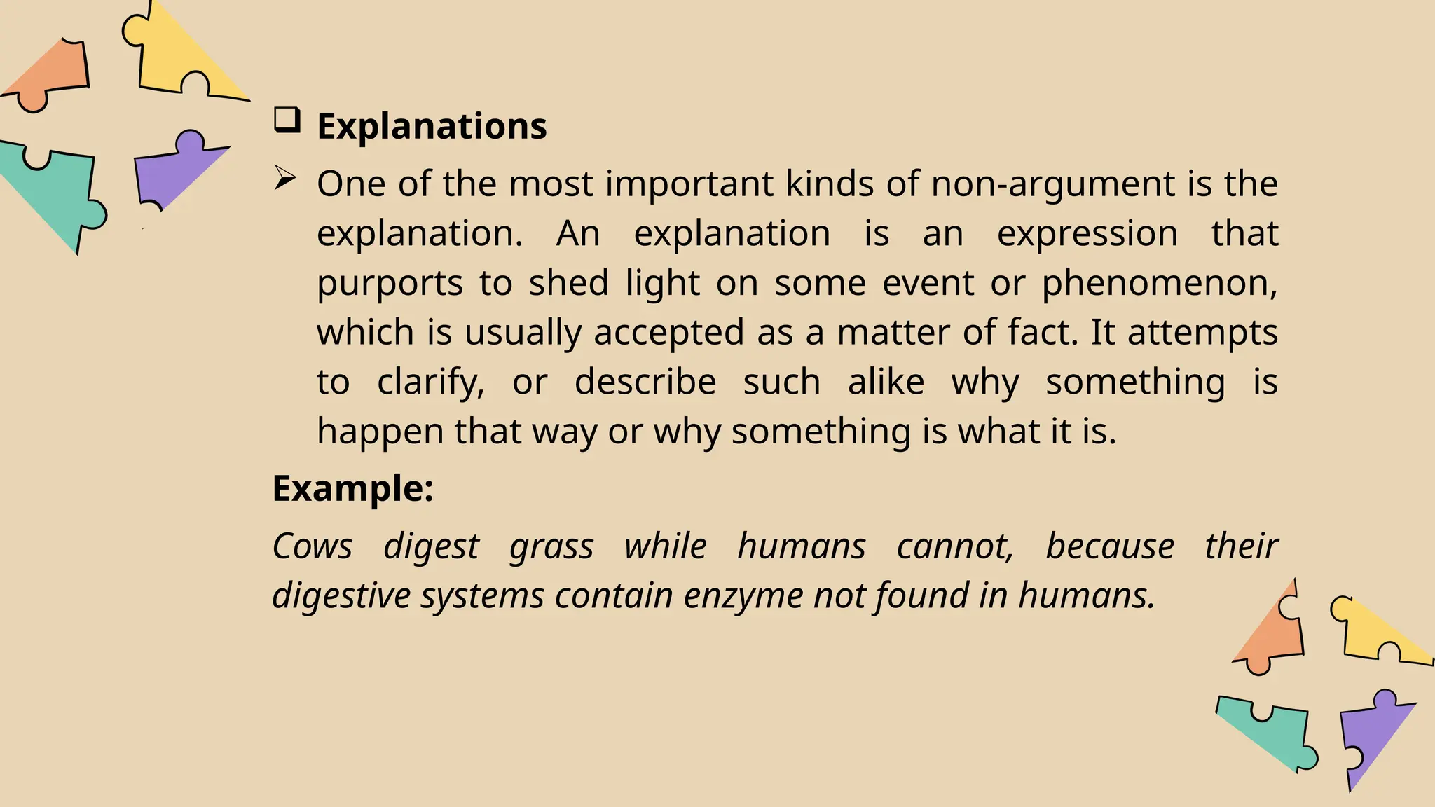  Explanations
 One of the most important kinds of non-argument is the
explanation. An explanation is an expression that
purports to shed light on some event or phenomenon,
which is usually accepted as a matter of fact. It attempts
to clarify, or describe such alike why something is
happen that way or why something is what it is.
Example:
Cows digest grass while humans cannot, because their
digestive systems contain enzyme not found in humans.
 