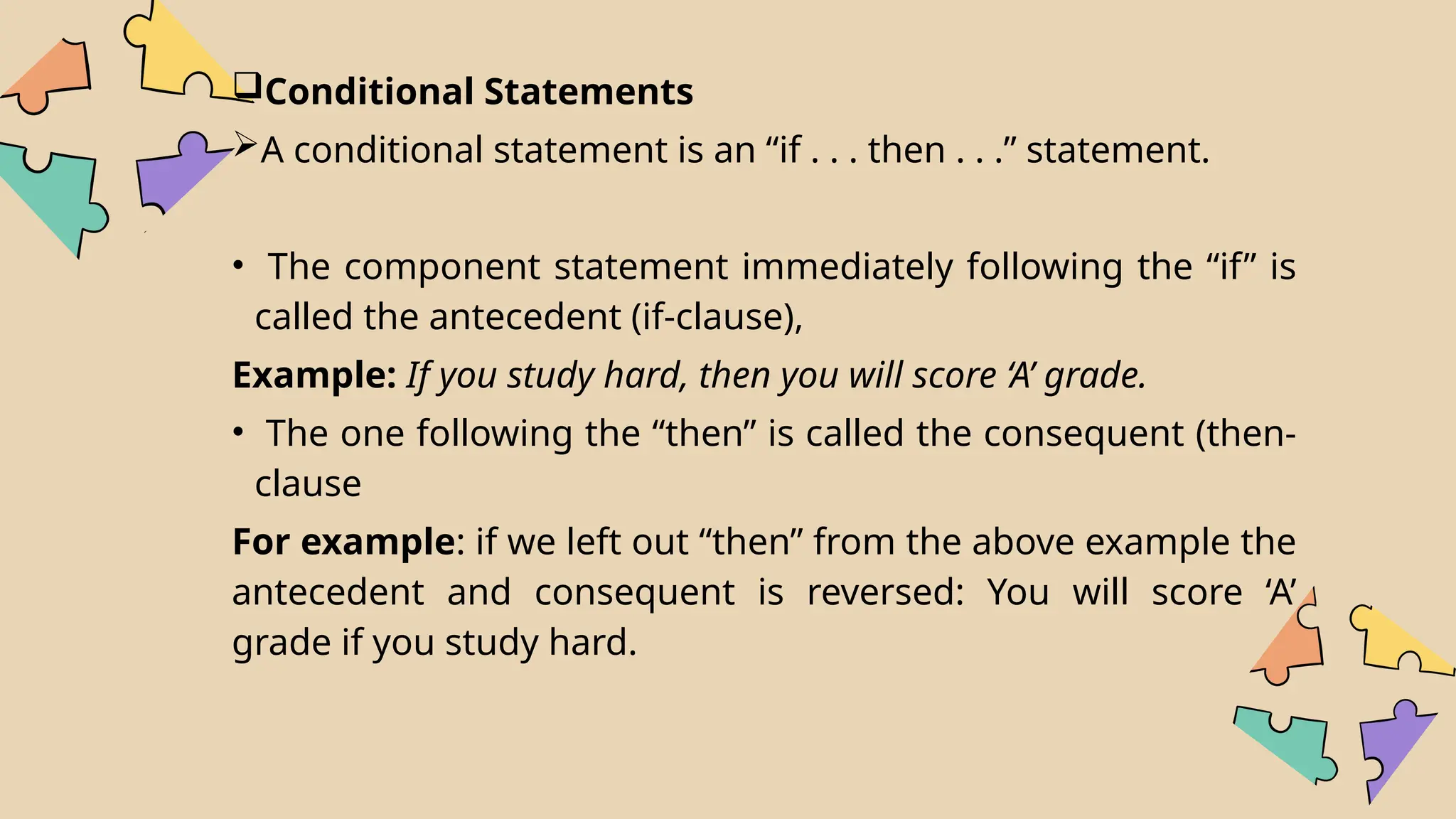 Conditional Statements
A conditional statement is an “if . . . then . . .” statement.
• The component statement immediately following the “if” is
called the antecedent (if-clause),
Example: If you study hard, then you will score ‘A’ grade.
• The one following the “then” is called the consequent (then-
clause
For example: if we left out “then” from the above example the
antecedent and consequent is reversed: You will score ‘A’
grade if you study hard.
 