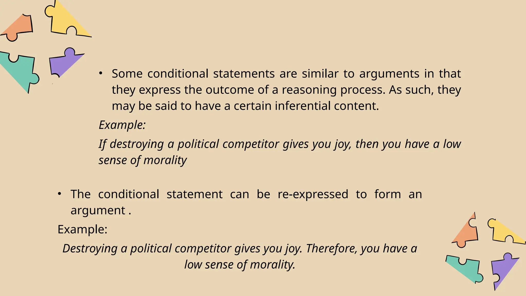 • Some conditional statements are similar to arguments in that
they express the outcome of a reasoning process. As such, they
may be said to have a certain inferential content.
Example:
If destroying a political competitor gives you joy, then you have a low
sense of morality
• The conditional statement can be re-expressed to form an
argument .
Example:
Destroying a political competitor gives you joy. Therefore, you have a
low sense of morality.
 