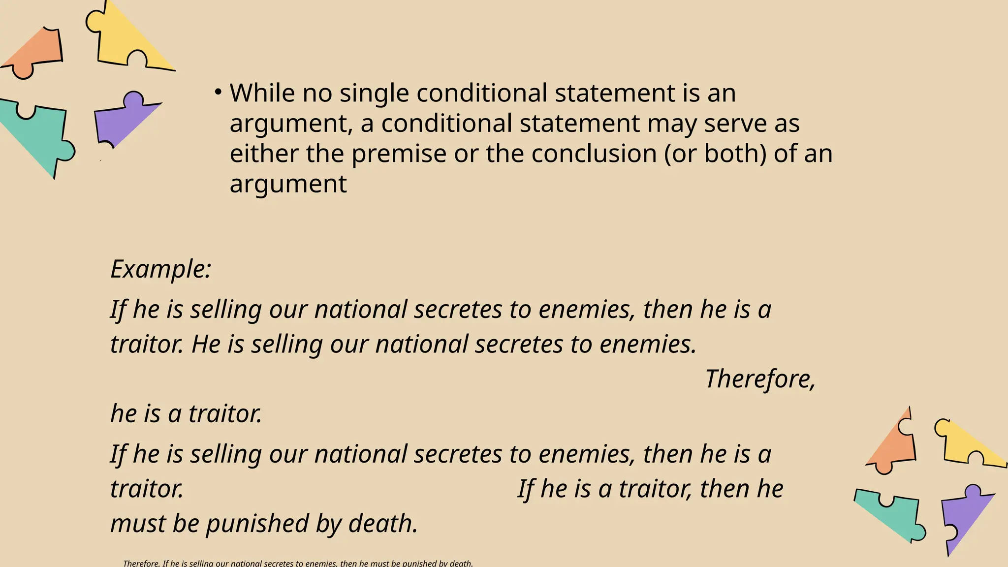 • While no single conditional statement is an
argument, a conditional statement may serve as
either the premise or the conclusion (or both) of an
argument
Example:
If he is selling our national secretes to enemies, then he is a
traitor. He is selling our national secretes to enemies.
Therefore,
he is a traitor.
If he is selling our national secretes to enemies, then he is a
traitor. If he is a traitor, then he
must be punished by death.
Therefore, If he is selling our national secretes to enemies, then he must be punished by death.
 