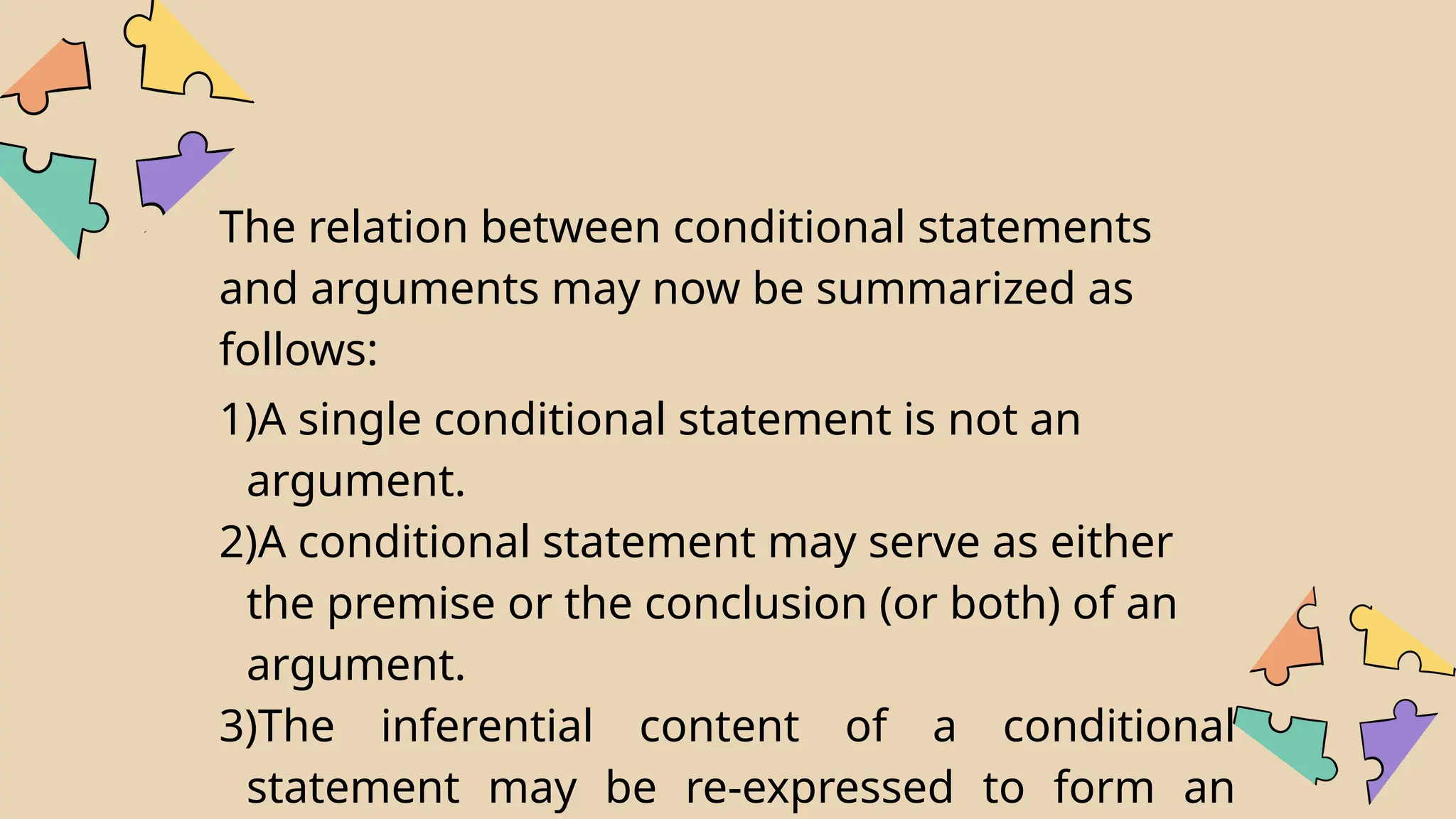 The relation between conditional statements
and arguments may now be summarized as
follows:
1)A single conditional statement is not an
argument.
2)A conditional statement may serve as either
the premise or the conclusion (or both) of an
argument.
3)The inferential content of a conditional
statement may be re-expressed to form an
 