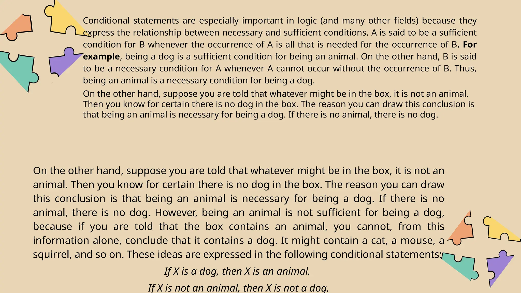 Conditional statements are especially important in logic (and many other fields) because they
express the relationship between necessary and sufficient conditions. A is said to be a sufficient
condition for B whenever the occurrence of A is all that is needed for the occurrence of B. For
example, being a dog is a sufficient condition for being an animal. On the other hand, B is said
to be a necessary condition for A whenever A cannot occur without the occurrence of B. Thus,
being an animal is a necessary condition for being a dog.
On the other hand, suppose you are told that whatever might be in the box, it is not an animal.
Then you know for certain there is no dog in the box. The reason you can draw this conclusion is
that being an animal is necessary for being a dog. If there is no animal, there is no dog.
On the other hand, suppose you are told that whatever might be in the box, it is not an
animal. Then you know for certain there is no dog in the box. The reason you can draw
this conclusion is that being an animal is necessary for being a dog. If there is no
animal, there is no dog. However, being an animal is not sufficient for being a dog,
because if you are told that the box contains an animal, you cannot, from this
information alone, conclude that it contains a dog. It might contain a cat, a mouse, a
squirrel, and so on. These ideas are expressed in the following conditional statements:
If X is a dog, then X is an animal.
If X is not an animal, then X is not a dog.
 