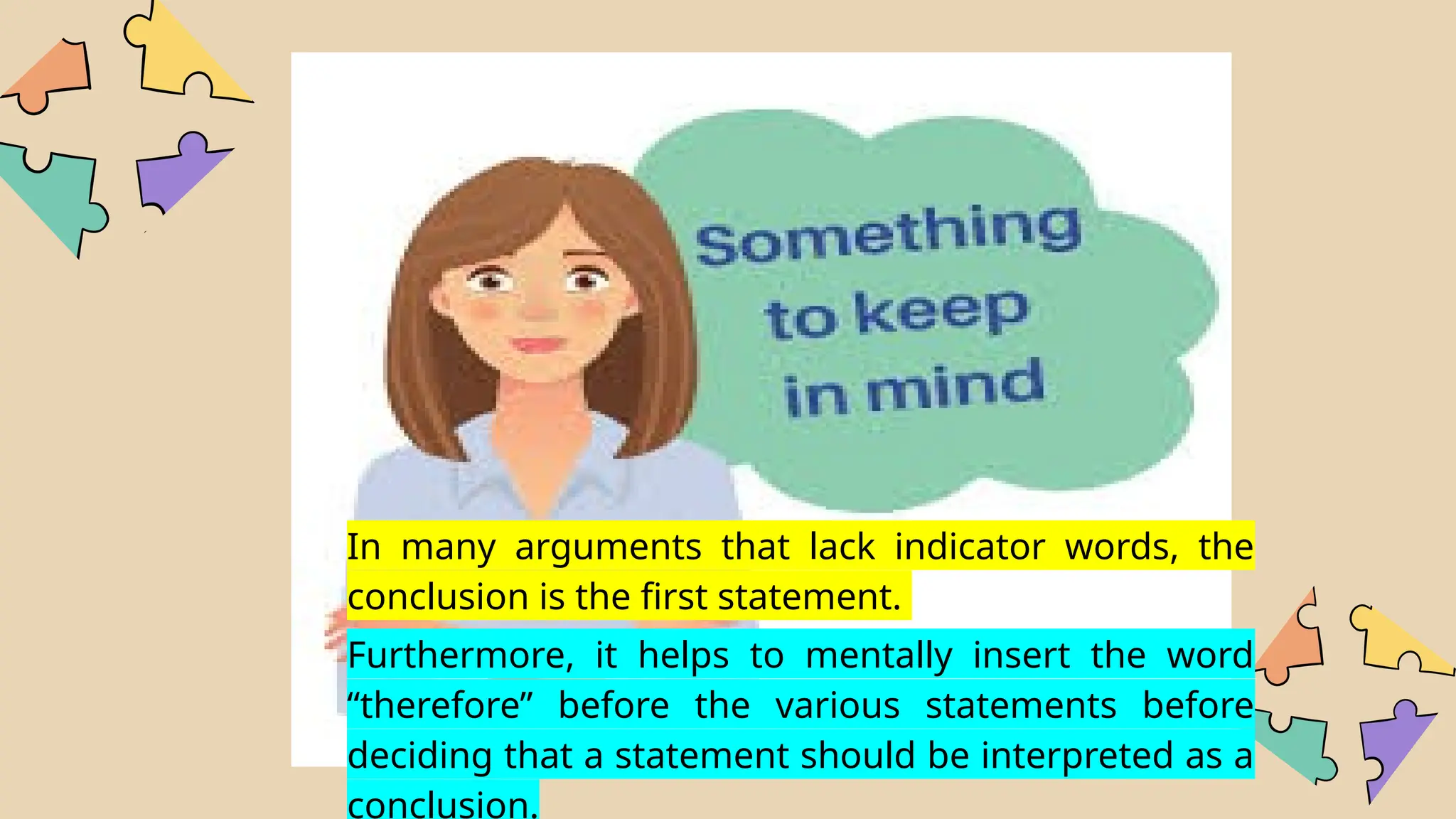 In many arguments that lack indicator words, the
conclusion is the first statement.
Furthermore, it helps to mentally insert the word
“therefore” before the various statements before
deciding that a statement should be interpreted as a
conclusion.
 