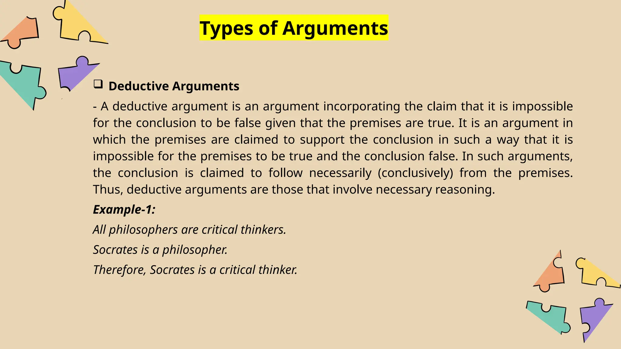 Types of Arguments
 Deductive Arguments
- A deductive argument is an argument incorporating the claim that it is impossible
for the conclusion to be false given that the premises are true. It is an argument in
which the premises are claimed to support the conclusion in such a way that it is
impossible for the premises to be true and the conclusion false. In such arguments,
the conclusion is claimed to follow necessarily (conclusively) from the premises.
Thus, deductive arguments are those that involve necessary reasoning.
Example-1:
All philosophers are critical thinkers.
Socrates is a philosopher.
Therefore, Socrates is a critical thinker.
 