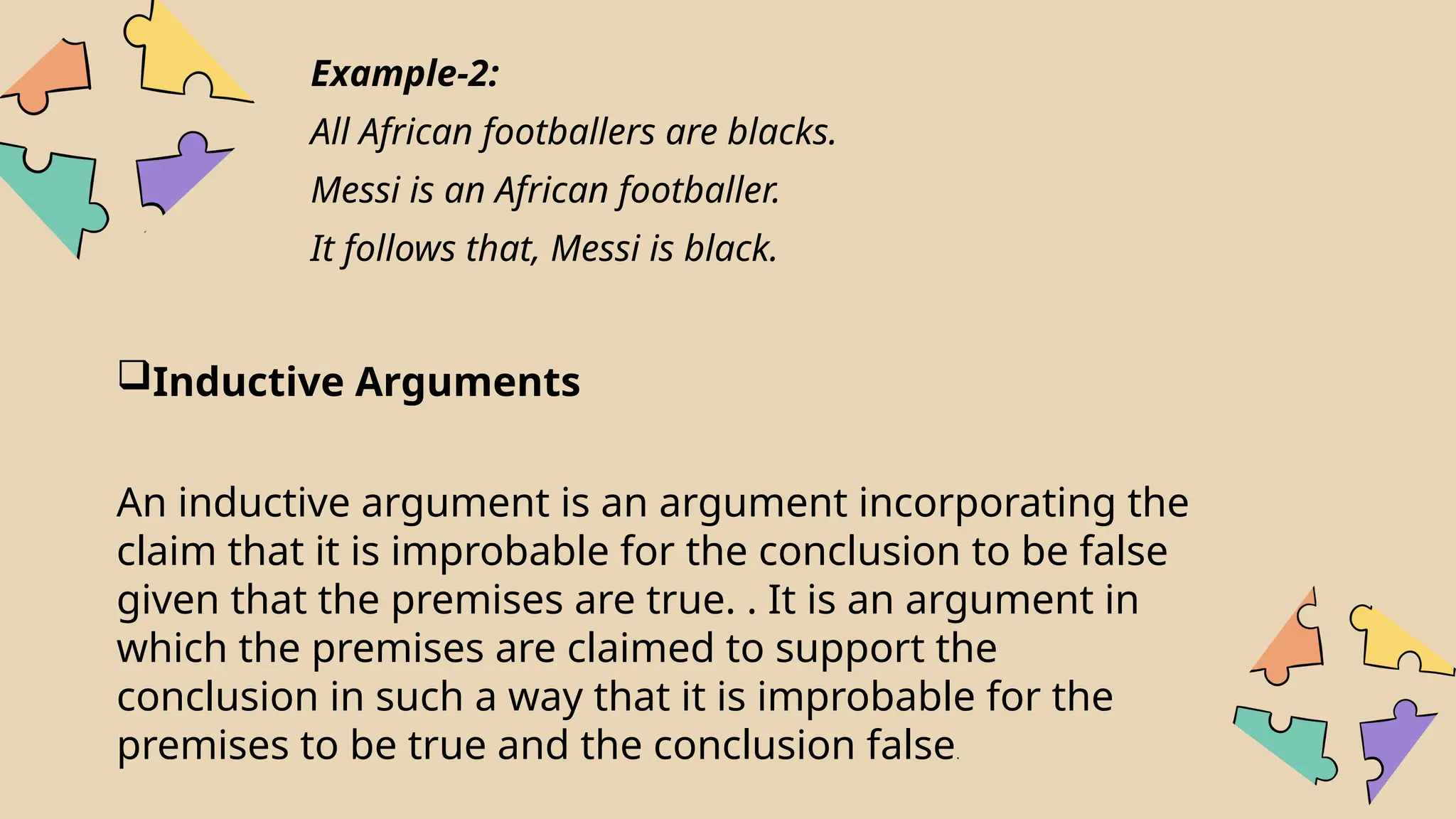 Example-2:
All African footballers are blacks.
Messi is an African footballer.
It follows that, Messi is black.
Inductive Arguments
An inductive argument is an argument incorporating the
claim that it is improbable for the conclusion to be false
given that the premises are true. . It is an argument in
which the premises are claimed to support the
conclusion in such a way that it is improbable for the
premises to be true and the conclusion false.
 