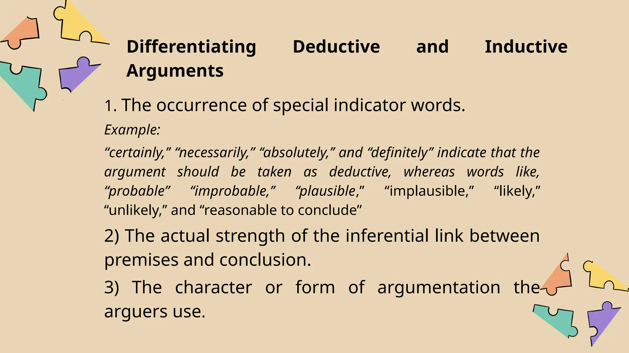 1. The occurrence of special indicator words.
Example:
“certainly,’’ “necessarily,” ‘‘absolutely,’’ and ‘‘definitely’’ indicate that the
argument should be taken as deductive, whereas words like,
“probable” ‘‘improbable,’’ ‘‘plausible,’’ ‘‘implausible,’’ ‘‘likely,’’
‘‘unlikely,’’ and ‘‘reasonable to conclude”
2) The actual strength of the inferential link between
premises and conclusion.
3) The character or form of argumentation the
arguers use.
Differentiating Deductive and Inductive
Arguments
 