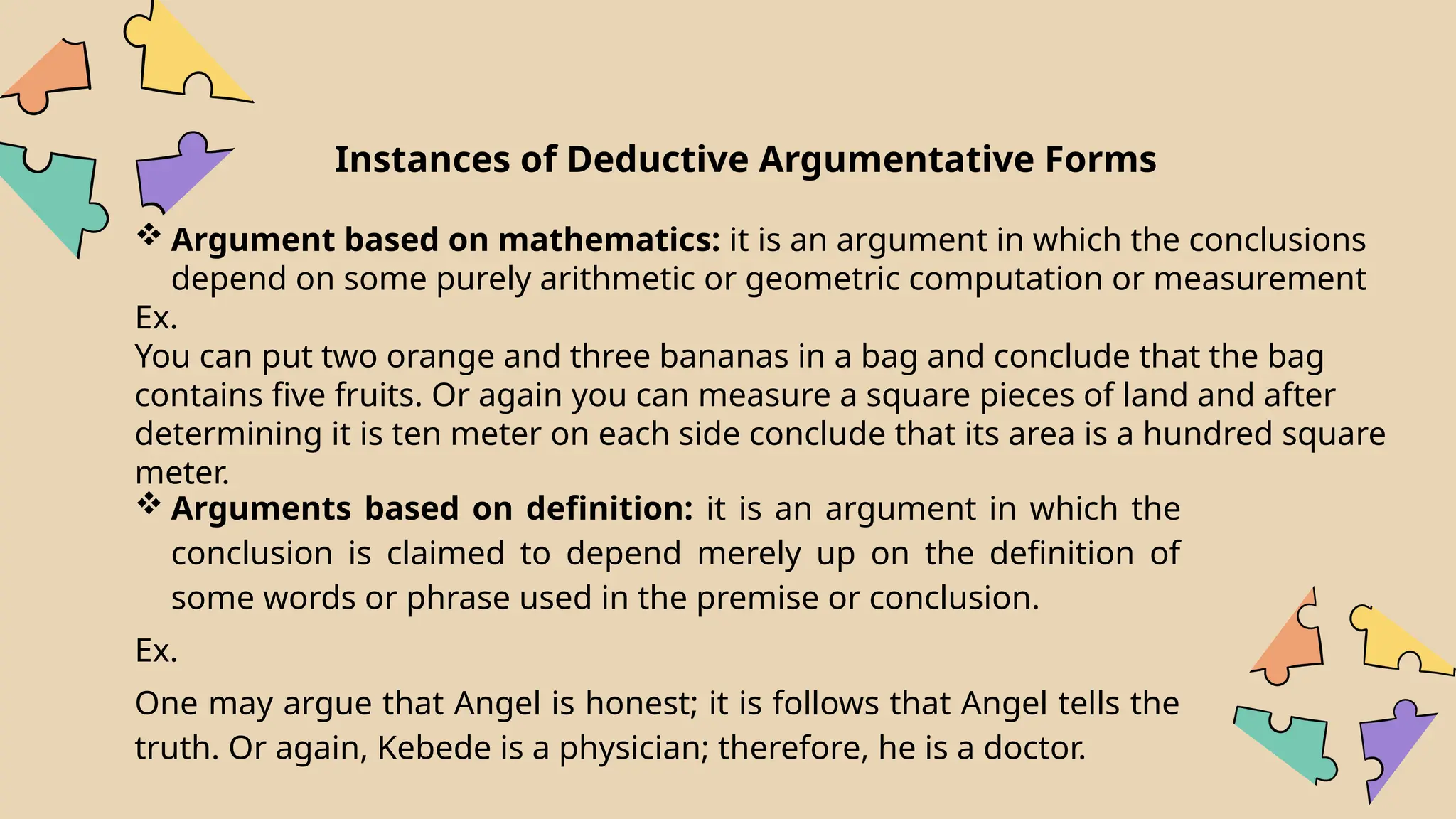 Instances of Deductive Argumentative Forms
 Argument based on mathematics: it is an argument in which the conclusions
depend on some purely arithmetic or geometric computation or measurement
Ex.
You can put two orange and three bananas in a bag and conclude that the bag
contains five fruits. Or again you can measure a square pieces of land and after
determining it is ten meter on each side conclude that its area is a hundred square
meter.
 Arguments based on definition: it is an argument in which the
conclusion is claimed to depend merely up on the definition of
some words or phrase used in the premise or conclusion.
Ex.
One may argue that Angel is honest; it is follows that Angel tells the
truth. Or again, Kebede is a physician; therefore, he is a doctor.
 