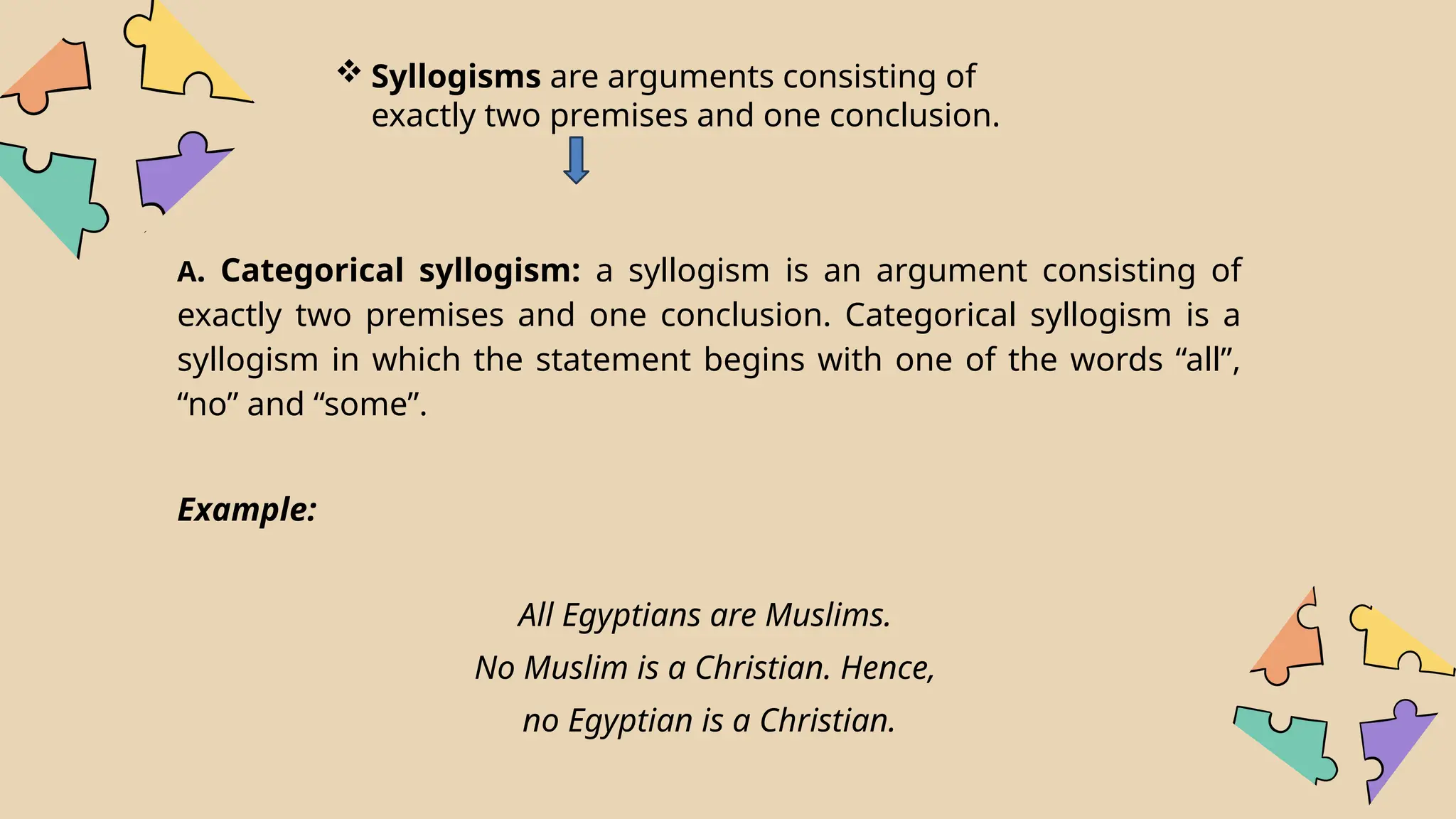  Syllogisms are arguments consisting of
exactly two premises and one conclusion.
A. Categorical syllogism: a syllogism is an argument consisting of
exactly two premises and one conclusion. Categorical syllogism is a
syllogism in which the statement begins with one of the words “all”,
“no” and “some”.
Example:
All Egyptians are Muslims.
No Muslim is a Christian. Hence,
no Egyptian is a Christian.
 