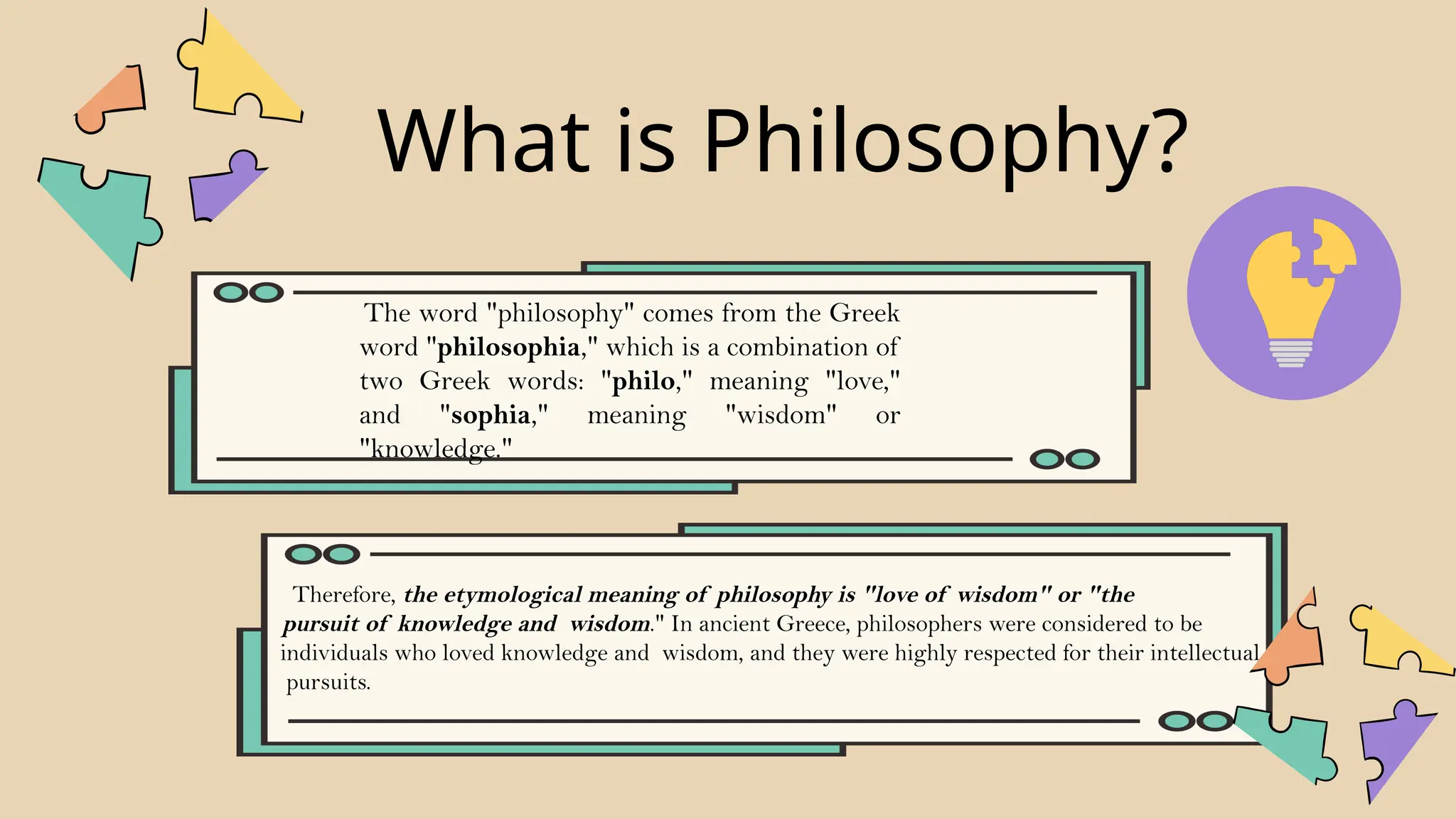 What is Philosophy?
Therefore, the etymological meaning of philosophy is "love of wisdom" or "the
pursuit of knowledge and wisdom." In ancient Greece, philosophers were considered to be
individuals who loved knowledge and wisdom, and they were highly respected for their intellectual
pursuits.
The word "philosophy" comes from the Greek
word "philosophia," which is a combination of
two Greek words: "philo," meaning "love,"
and "sophia," meaning "wisdom" or
"knowledge."
 
