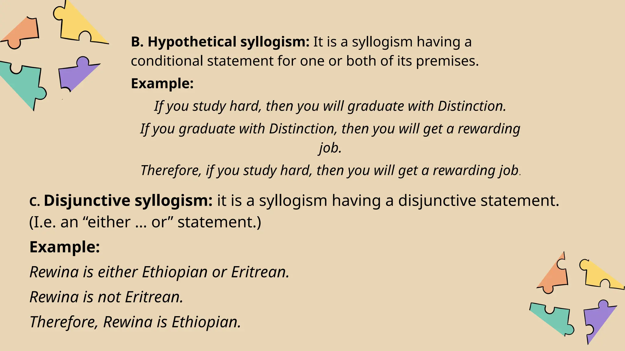 B. Hypothetical syllogism: It is a syllogism having a
conditional statement for one or both of its premises.
Example:
If you study hard, then you will graduate with Distinction.
If you graduate with Distinction, then you will get a rewarding
job.
Therefore, if you study hard, then you will get a rewarding job.
C. Disjunctive syllogism: it is a syllogism having a disjunctive statement.
(I.e. an “either … or” statement.)
Example:
Rewina is either Ethiopian or Eritrean.
Rewina is not Eritrean.
Therefore, Rewina is Ethiopian.
 