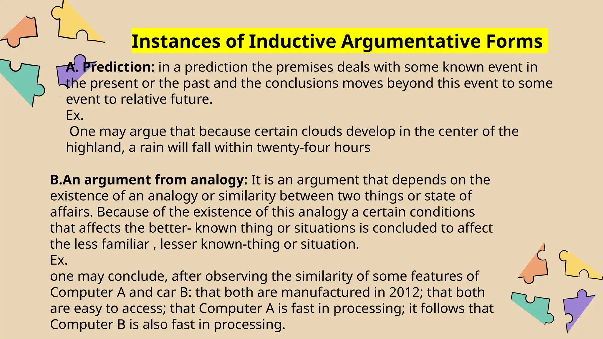 Instances of Inductive Argumentative Forms
A. Prediction: in a prediction the premises deals with some known event in
the present or the past and the conclusions moves beyond this event to some
event to relative future.
Ex.
One may argue that because certain clouds develop in the center of the
highland, a rain will fall within twenty-four hours
B.An argument from analogy: It is an argument that depends on the
existence of an analogy or similarity between two things or state of
affairs. Because of the existence of this analogy a certain conditions
that affects the better- known thing or situations is concluded to affect
the less familiar , lesser known-thing or situation.
Ex.
one may conclude, after observing the similarity of some features of
Computer A and car B: that both are manufactured in 2012; that both
are easy to access; that Computer A is fast in processing; it follows that
Computer B is also fast in processing.
 