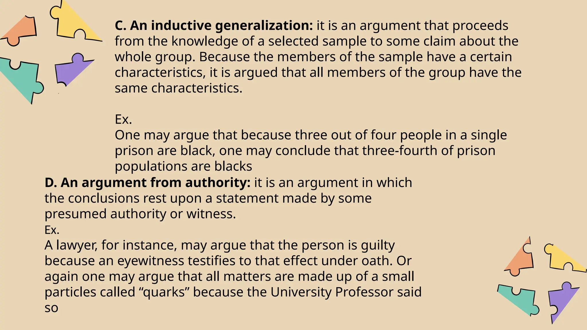 C. An inductive generalization: it is an argument that proceeds
from the knowledge of a selected sample to some claim about the
whole group. Because the members of the sample have a certain
characteristics, it is argued that all members of the group have the
same characteristics.
Ex.
One may argue that because three out of four people in a single
prison are black, one may conclude that three-fourth of prison
populations are blacks
D. An argument from authority: it is an argument in which
the conclusions rest upon a statement made by some
presumed authority or witness.
Ex.
A lawyer, for instance, may argue that the person is guilty
because an eyewitness testifies to that effect under oath. Or
again one may argue that all matters are made up of a small
particles called “quarks” because the University Professor said
so
 