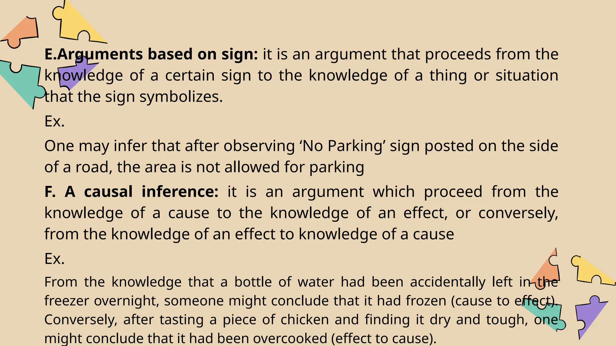E.Arguments based on sign: it is an argument that proceeds from the
knowledge of a certain sign to the knowledge of a thing or situation
that the sign symbolizes.
Ex.
One may infer that after observing ‘No Parking’ sign posted on the side
of a road, the area is not allowed for parking
F. A causal inference: it is an argument which proceed from the
knowledge of a cause to the knowledge of an effect, or conversely,
from the knowledge of an effect to knowledge of a cause
Ex.
From the knowledge that a bottle of water had been accidentally left in the
freezer overnight, someone might conclude that it had frozen (cause to effect).
Conversely, after tasting a piece of chicken and finding it dry and tough, one
might conclude that it had been overcooked (effect to cause).
 