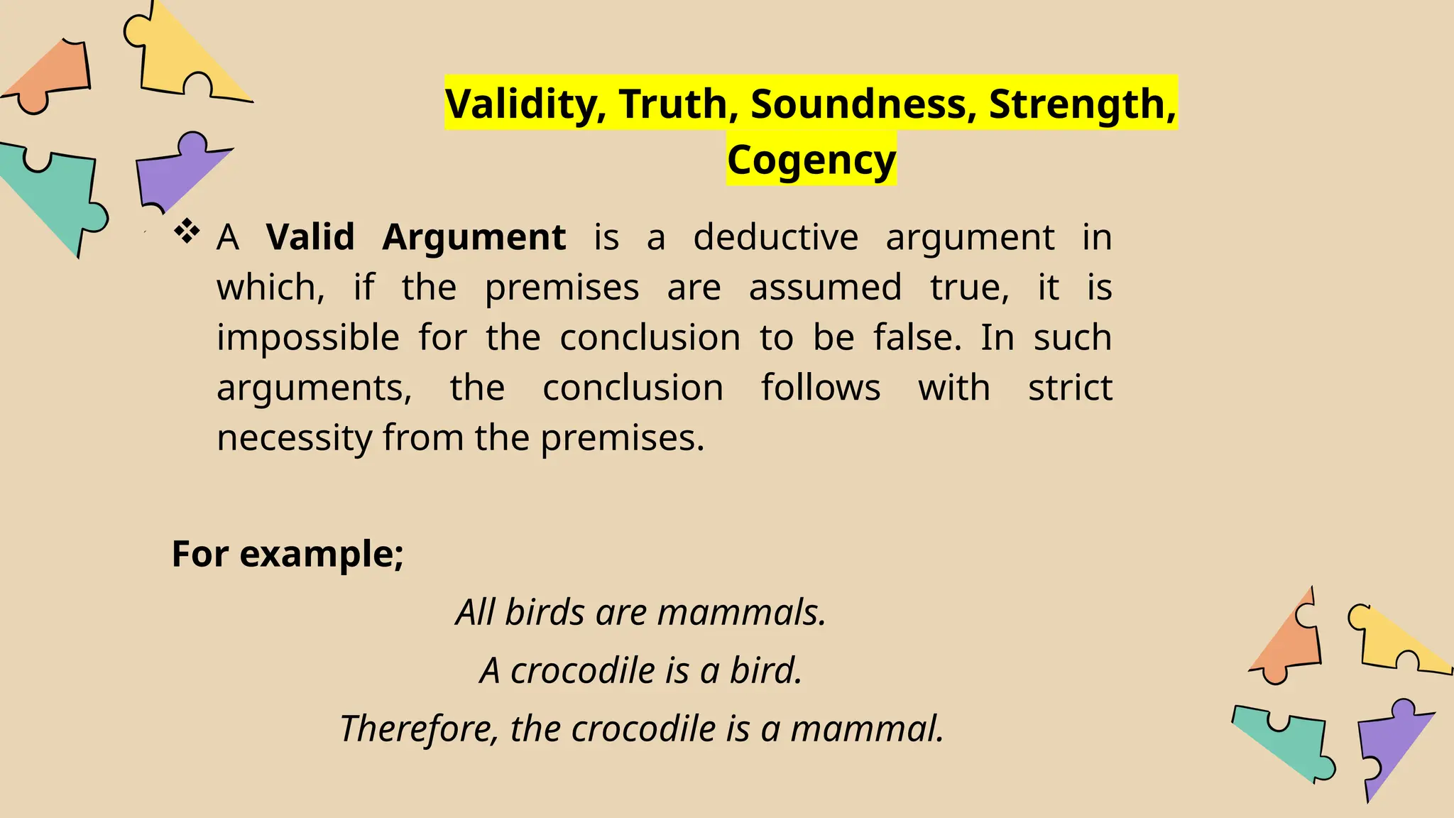 Validity, Truth, Soundness, Strength,
Cogency
 A Valid Argument is a deductive argument in
which, if the premises are assumed true, it is
impossible for the conclusion to be false. In such
arguments, the conclusion follows with strict
necessity from the premises.
For example;
All birds are mammals.
A crocodile is a bird.
Therefore, the crocodile is a mammal.
 