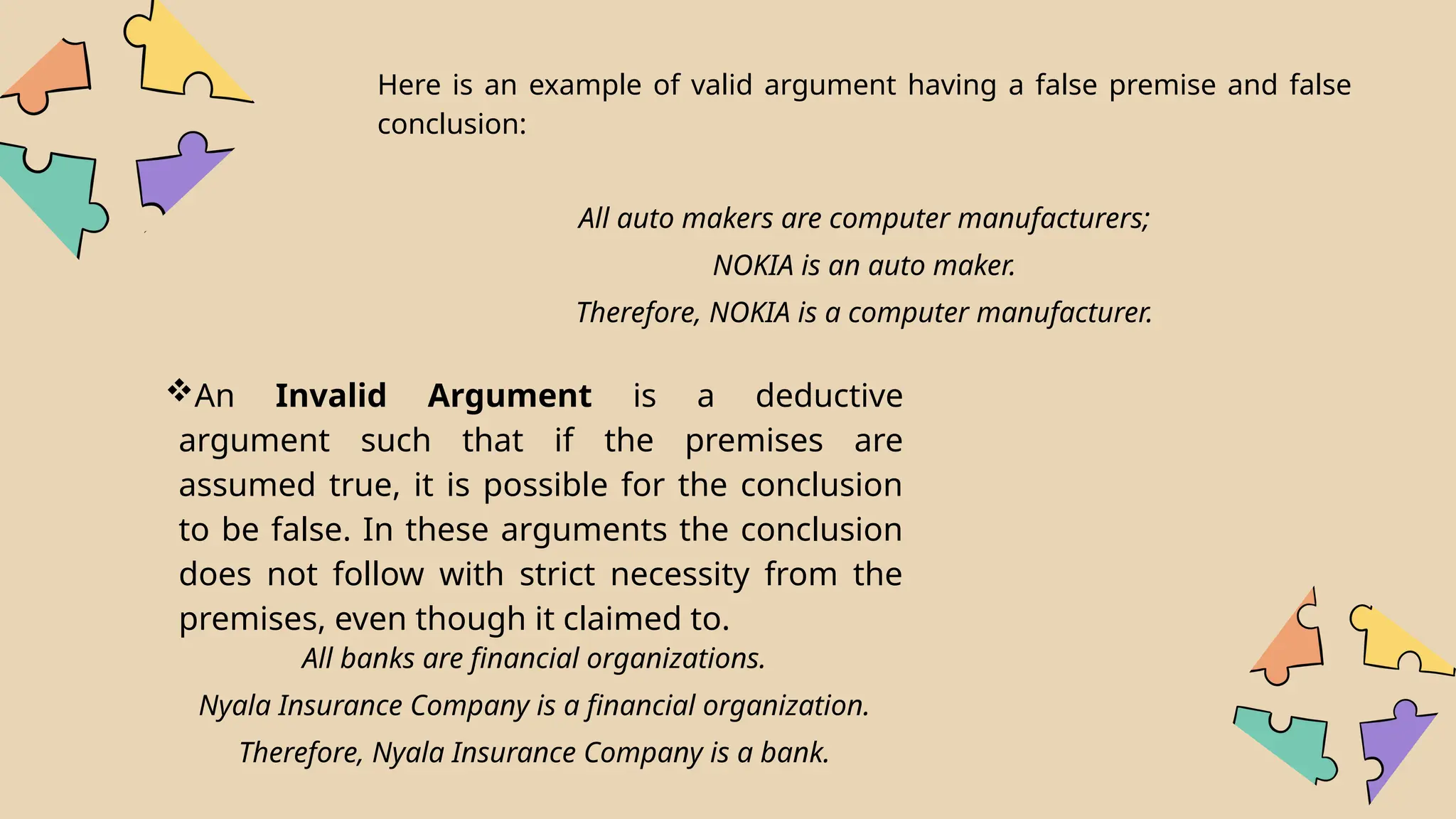 An Invalid Argument is a deductive
argument such that if the premises are
assumed true, it is possible for the conclusion
to be false. In these arguments the conclusion
does not follow with strict necessity from the
premises, even though it claimed to.
Here is an example of valid argument having a false premise and false
conclusion:
All auto makers are computer manufacturers;
NOKIA is an auto maker.
Therefore, NOKIA is a computer manufacturer.
All banks are financial organizations.
Nyala Insurance Company is a financial organization.
Therefore, Nyala Insurance Company is a bank.
 