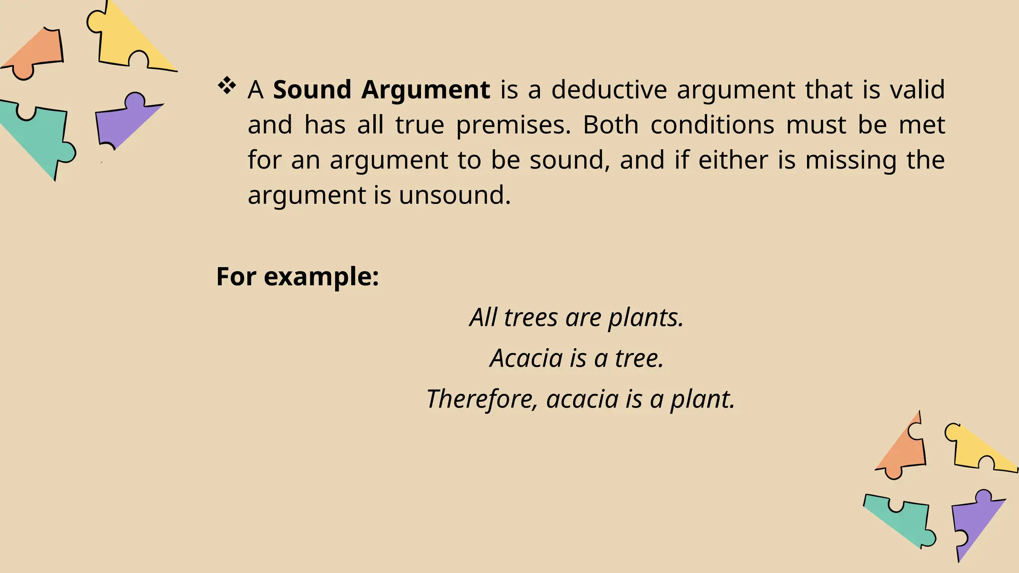  A Sound Argument is a deductive argument that is valid
and has all true premises. Both conditions must be met
for an argument to be sound, and if either is missing the
argument is unsound.
For example:
All trees are plants.
Acacia is a tree.
Therefore, acacia is a plant.
 