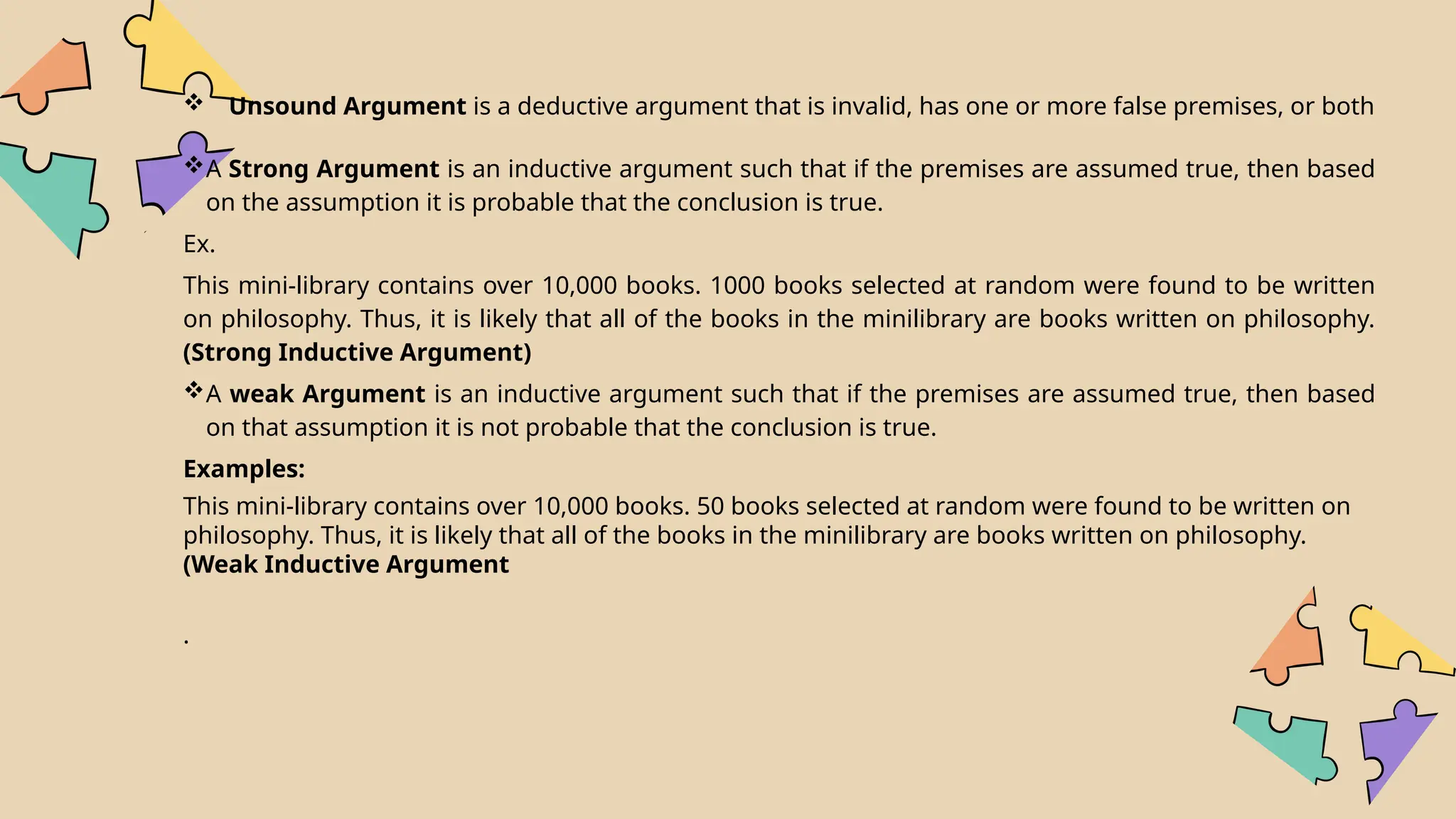  Unsound Argument is a deductive argument that is invalid, has one or more false premises, or both
A Strong Argument is an inductive argument such that if the premises are assumed true, then based
on the assumption it is probable that the conclusion is true.
Ex.
This mini-library contains over 10,000 books. 1000 books selected at random were found to be written
on philosophy. Thus, it is likely that all of the books in the minilibrary are books written on philosophy.
(Strong Inductive Argument)
A weak Argument is an inductive argument such that if the premises are assumed true, then based
on that assumption it is not probable that the conclusion is true.
Examples:
This mini-library contains over 10,000 books. 50 books selected at random were found to be written on
philosophy. Thus, it is likely that all of the books in the minilibrary are books written on philosophy.
(Weak Inductive Argument
.
 