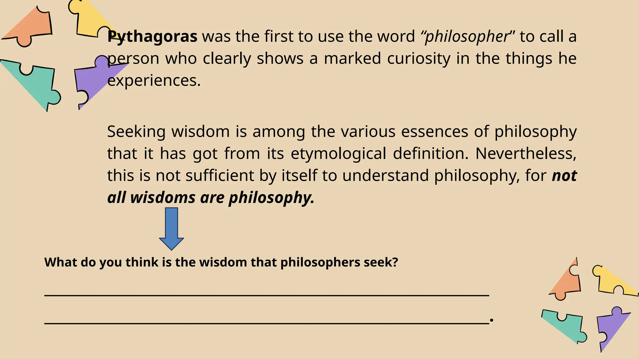 Pythagoras was the first to use the word “philosopher” to call a
person who clearly shows a marked curiosity in the things he
experiences.
Seeking wisdom is among the various essences of philosophy
that it has got from its etymological definition. Nevertheless,
this is not sufficient by itself to understand philosophy, for not
all wisdoms are philosophy.
What do you think is the wisdom that philosophers seek?
_____________________________________________________________
_____________________________________________________________.
 