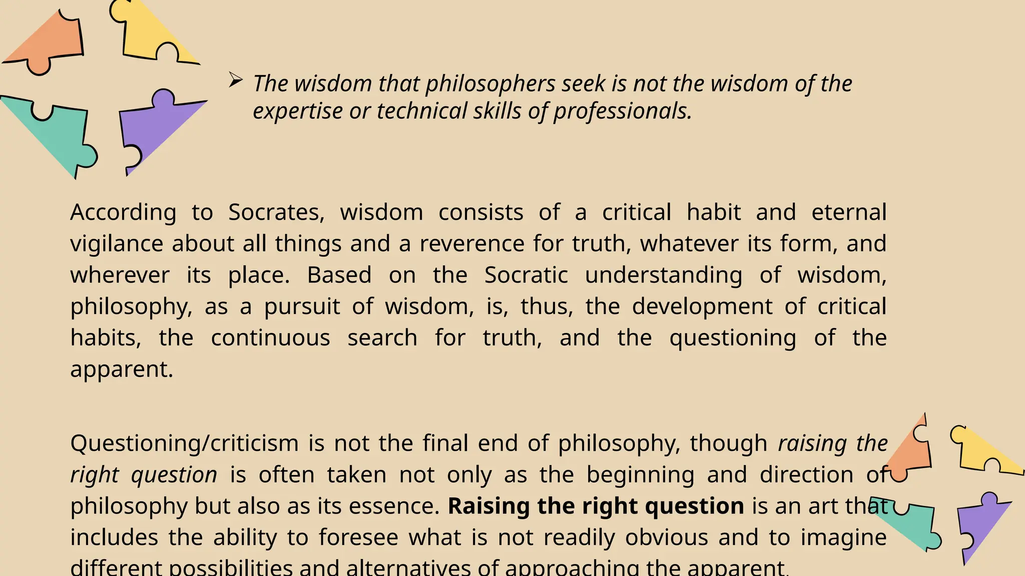 The wisdom that philosophers seek is not the wisdom of the
expertise or technical skills of professionals.
According to Socrates, wisdom consists of a critical habit and eternal
vigilance about all things and a reverence for truth, whatever its form, and
wherever its place. Based on the Socratic understanding of wisdom,
philosophy, as a pursuit of wisdom, is, thus, the development of critical
habits, the continuous search for truth, and the questioning of the
apparent.
Questioning/criticism is not the final end of philosophy, though raising the
right question is often taken not only as the beginning and direction of
philosophy but also as its essence. Raising the right question is an art that
includes the ability to foresee what is not readily obvious and to imagine
 