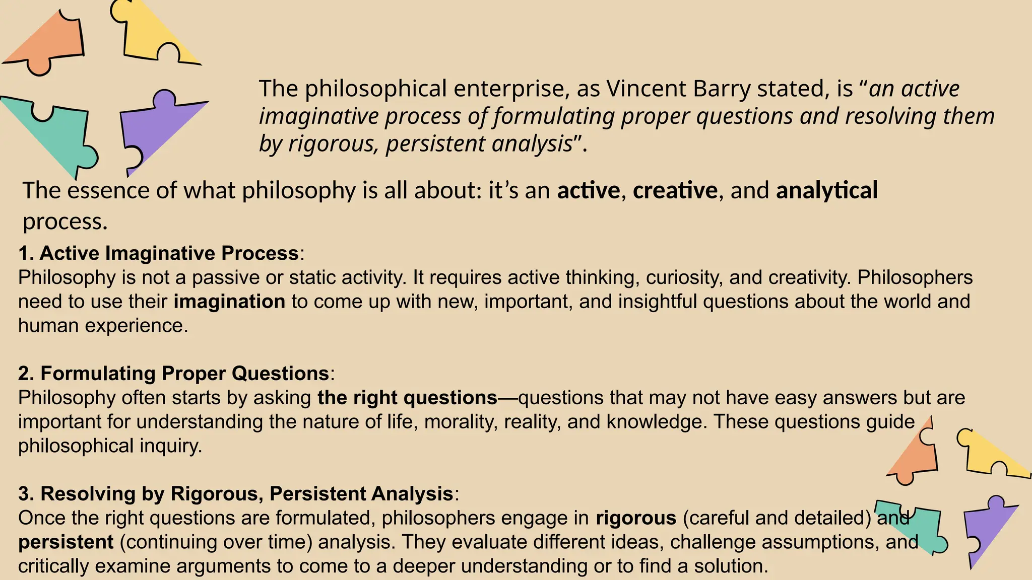The philosophical enterprise, as Vincent Barry stated, is “an active
imaginative process of formulating proper questions and resolving them
by rigorous, persistent analysis”.
The essence of what philosophy is all about: it’s an active, creative, and analytical
process.
1. Active Imaginative Process:
Philosophy is not a passive or static activity. It requires active thinking, curiosity, and creativity. Philosophers
need to use their imagination to come up with new, important, and insightful questions about the world and
human experience.
2. Formulating Proper Questions:
Philosophy often starts by asking the right questions—questions that may not have easy answers but are
important for understanding the nature of life, morality, reality, and knowledge. These questions guide
philosophical inquiry.
3. Resolving by Rigorous, Persistent Analysis:
Once the right questions are formulated, philosophers engage in rigorous (careful and detailed) and
persistent (continuing over time) analysis. They evaluate different ideas, challenge assumptions, and
critically examine arguments to come to a deeper understanding or to find a solution.
 