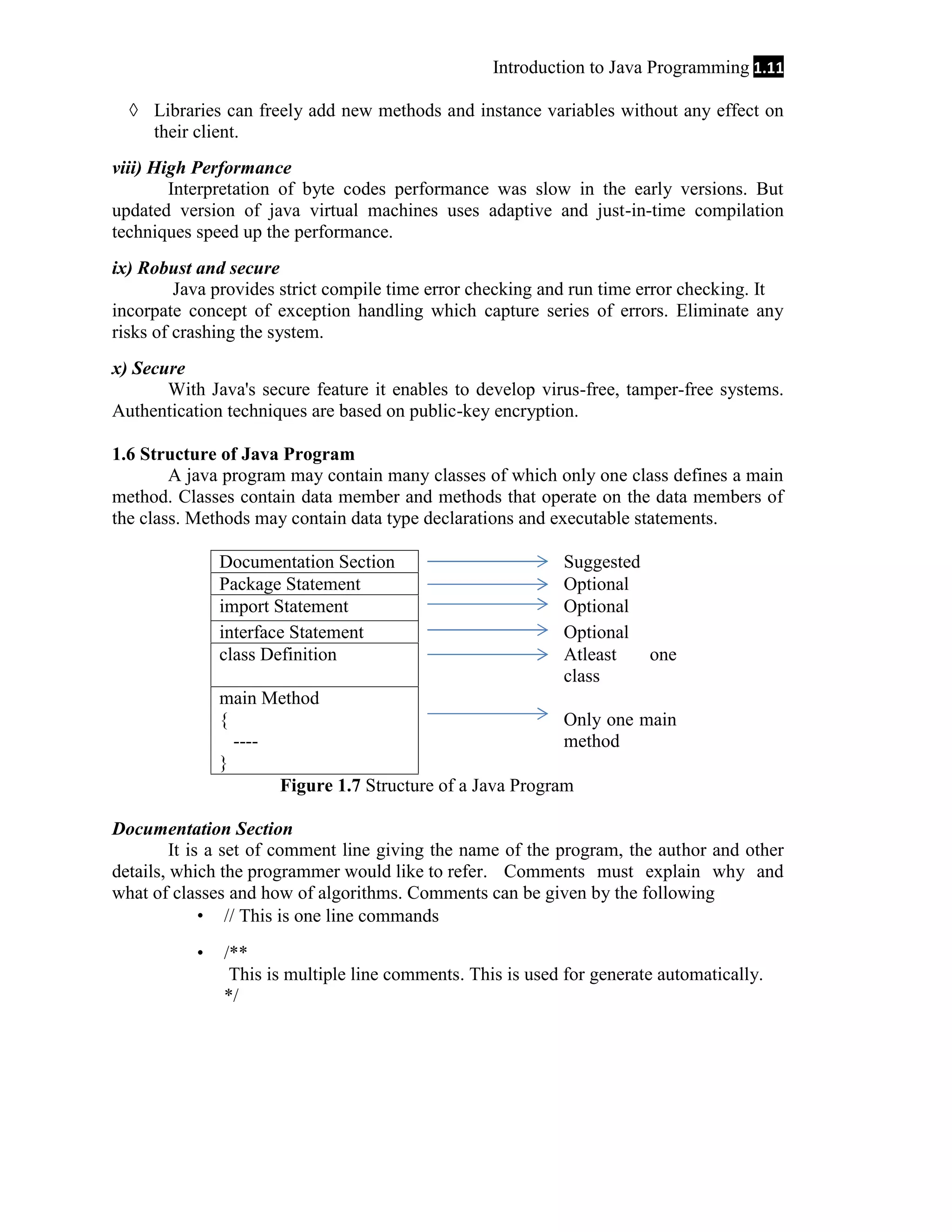 Introduction to Java Programming 1.11 ◊ Libraries can freely add new methods and instance variables without any effect on their client. viii) High Performance Interpretation of byte codes performance was slow in the early versions. But updated version of java virtual machines uses adaptive and just-in-time compilation techniques speed up the performance. ix) Robust and secure Java provides strict compile time error checking and run time error checking. It incorpate concept of exception handling which capture series of errors. Eliminate any risks of crashing the system. x) Secure With Java's secure feature it enables to develop virus-free, tamper-free systems. Authentication techniques are based on public-key encryption. 1.6 Structure of Java Program A java program may contain many classes of which only one class defines a main method. Classes contain data member and methods that operate on the data members of the class. Methods may contain data type declarations and executable statements. Documentation Section Package Statement import Statement interface Statement class Definition Suggested Optional Optional Optional Atleast one class main Method { Only one main ---method } Figure 1.7 Structure of a Java Program Documentation Section It is a set of comment line giving the name of the program, the author and other details, which the programmer would like to refer. Comments must explain why and what of classes and how of algorithms. Comments can be given by the following  // This is one line commands  /** This is multiple line comments. This is used for generate automatically. */ 
