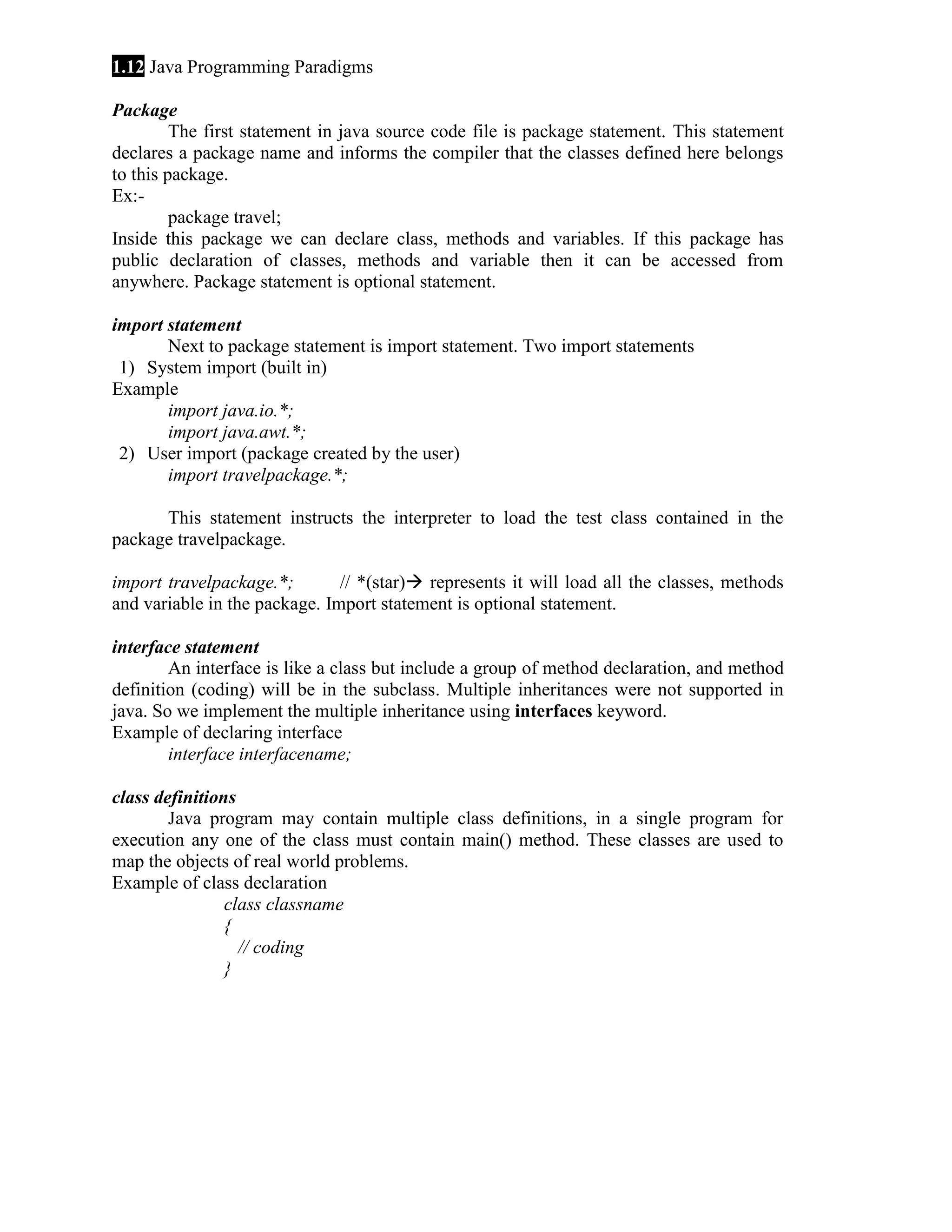 1.12 Java Programming Paradigms Package The first statement in java source code file is package statement. This statement declares a package name and informs the compiler that the classes defined here belongs to this package. Ex:package travel; Inside this package we can declare class, methods and variables. If this package has public declaration of classes, methods and variable then it can be accessed from anywhere. Package statement is optional statement. import statement Next to package statement is import statement. Two import statements 1) System import (built in) Example import java.io.*; import java.awt.*; 2) User import (package created by the user) import travelpackage.*; This statement instructs the interpreter to load the test class contained in the package travelpackage. import travelpackage.*; // *(star) represents it will load all the classes, methods and variable in the package. Import statement is optional statement. interface statement An interface is like a class but include a group of method declaration, and method definition (coding) will be in the subclass. Multiple inheritances were not supported in java. So we implement the multiple inheritance using interfaces keyword. Example of declaring interface interface interfacename; class definitions Java program may contain multiple class definitions, in a single program for execution any one of the class must contain main() method. These classes are used to map the objects of real world problems. Example of class declaration class classname { // coding } 