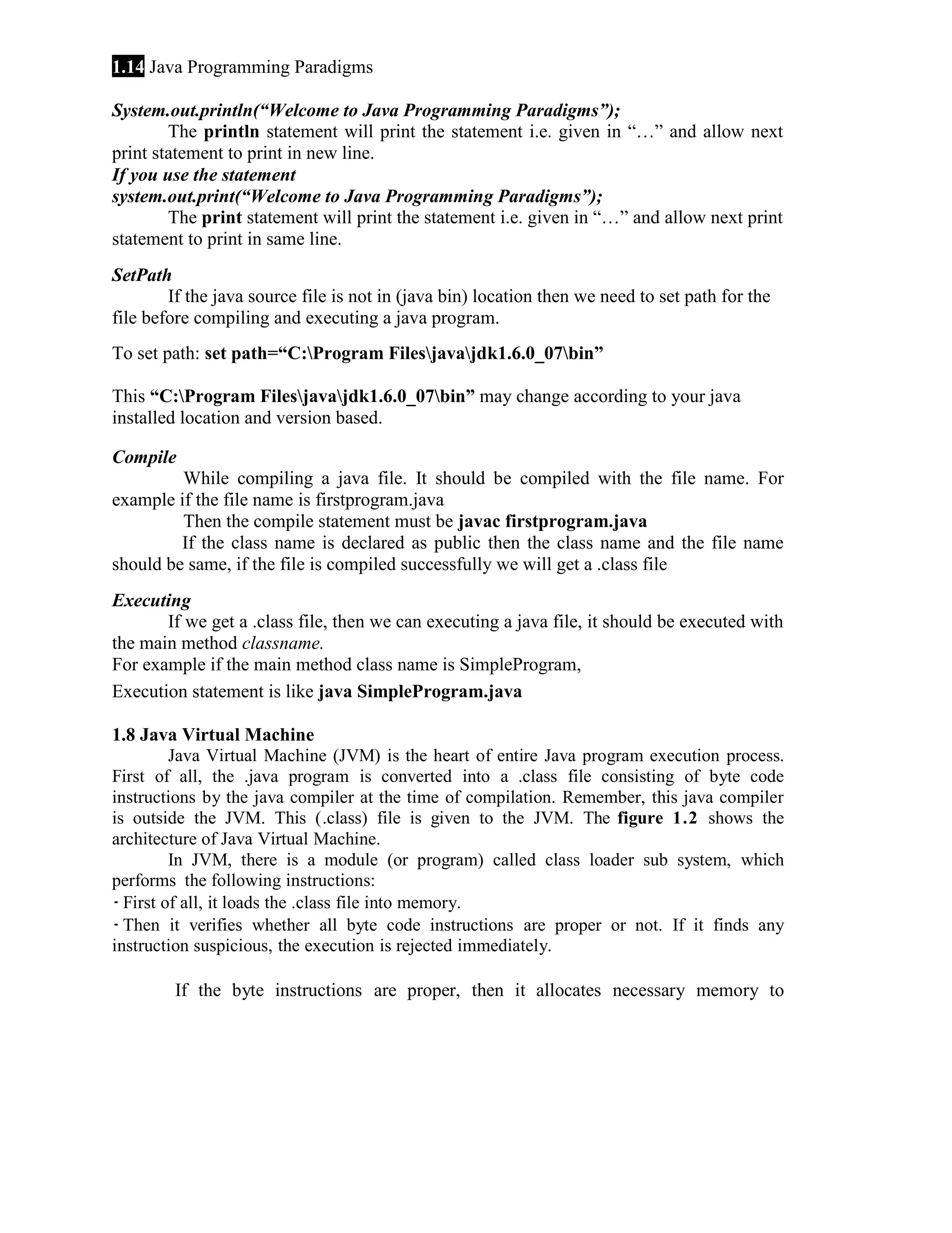 1.14 Java Programming Paradigms System.out.println(“Welcome to Java Programming Paradigms”); The println statement will print the statement i.e. given in “…” and allow next print statement to print in new line. If you use the statement system.out.print(“Welcome to Java Programming Paradigms”); The print statement will print the statement i.e. given in “…” and allow next print statement to print in same line. SetPath If the java source file is not in (java bin) location then we need to set path for the file before compiling and executing a java program. To set path: set path=“C:Program Filesjavajdk1.6.0_07bin” This “C:Program Filesjavajdk1.6.0_07bin” may change according to your java installed location and version based. Compile While compiling a java file. It should be compiled with the file name. For example if the file name is firstprogram.java Then the compile statement must be javac firstprogram.java If the class name is declared as public then the class name and the file name should be same, if the file is compiled successfully we will get a .class file Executing If we get a .class file, then we can executing a java file, it should be executed with the main method classname. For example if the main method class name is SimpleProgram, Execution statement is like java SimpleProgram.java 1.8 Java Virtual Machine Java Virtual Machine (JVM) is the heart of entire Java program execution process. First of all, the .java program is converted into a .class file consisting of byte code instructions by the java compiler at the time of compilation. Remember, this java compiler is outside the JVM. This (.class) file is given to the JVM. The figure 1.2 shows the architecture of Java Virtual Machine. In JVM, there is a module (or program) called class loader sub system, which performs the following instructions: · First of all, it loads the .class file into memory. · Then it verifies whether all byte code instructions are proper or not. If it finds any instruction suspicious, the execution is rejected immediately. If the byte instructions are proper, then it allocates necessary memory to 