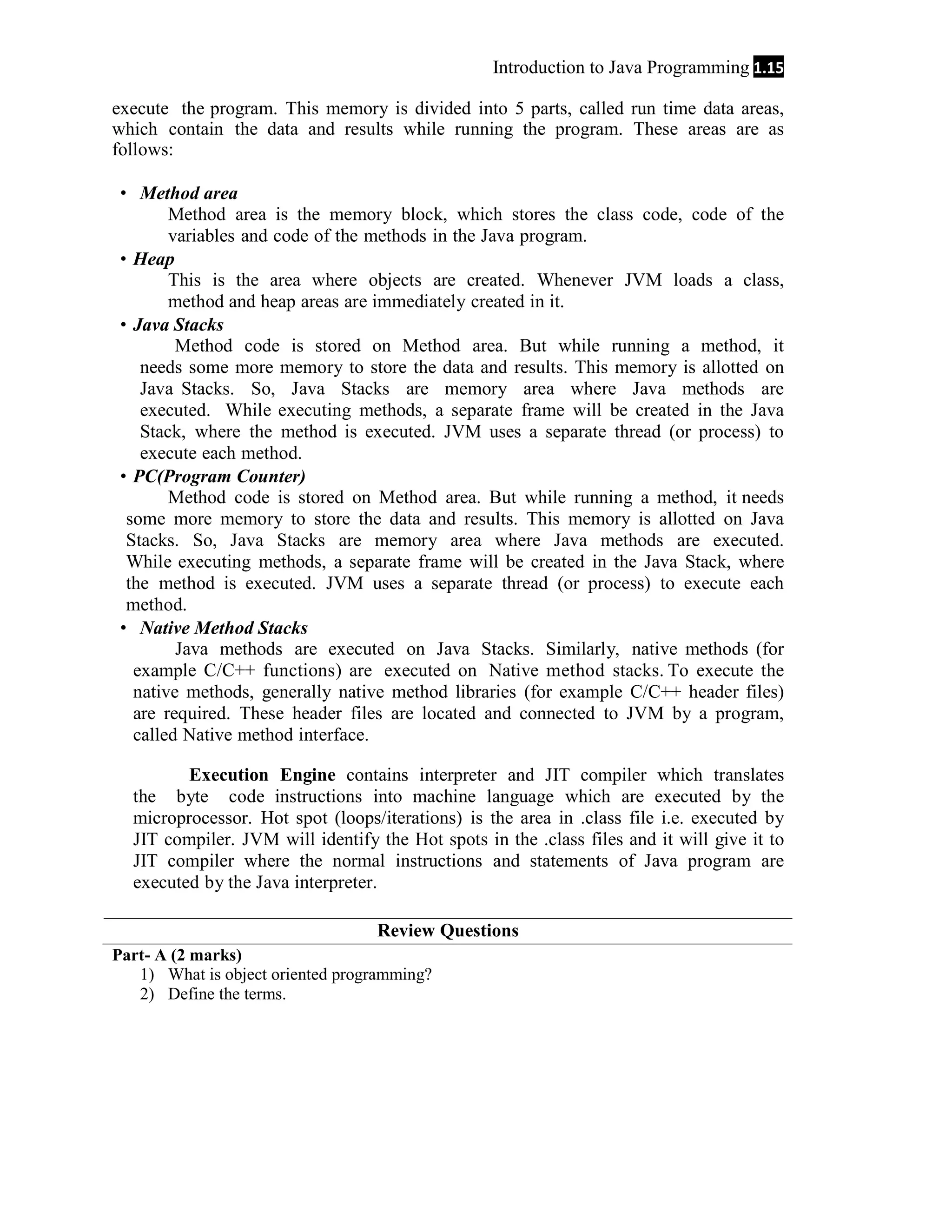 Introduction to Java Programming 1.15 execute the program. This memory is divided into 5 parts, called run time data areas, which contain the data and results while running the program. These areas are as follows:  Method area Method area is the memory block, which stores the class code, code of the variables and code of the methods in the Java program.  Heap This is the area where objects are created. Whenever JVM loads a class, method and heap areas are immediately created in it.  Java Stacks Method code is stored on Method area. But while running a method, it needs some more memory to store the data and results. This memory is allotted on Java Stacks. So, Java Stacks are memory area where Java methods are executed. While executing methods, a separate frame will be created in the Java Stack, where the method is executed. JVM uses a separate thread (or process) to execute each method.  PC(Program Counter) Method code is stored on Method area. But while running a method, it needs some more memory to store the data and results. This memory is allotted on Java Stacks. So, Java Stacks are memory area where Java methods are executed. While executing methods, a separate frame will be created in the Java Stack, where the method is executed. JVM uses a separate thread (or process) to execute each method.  Native Method Stacks Java methods are executed on Java Stacks. Similarly, native methods (for example C/C++ functions) are executed on Native method stacks. To execute the native methods, generally native method libraries (for example C/C++ header files) are required. These header files are located and connected to JVM by a program, called Native method interface. Execution Engine contains interpreter and JIT compiler which translates the byte code instructions into machine language which are executed by the microprocessor. Hot spot (loops/iterations) is the area in .class file i.e. executed by JIT compiler. JVM will identify the Hot spots in the .class files and it will give it to JIT compiler where the normal instructions and statements of Java program are executed by the Java interpreter. Review Questions Part- A (2 marks) 1) What is object oriented programming? 2) Define the terms. 