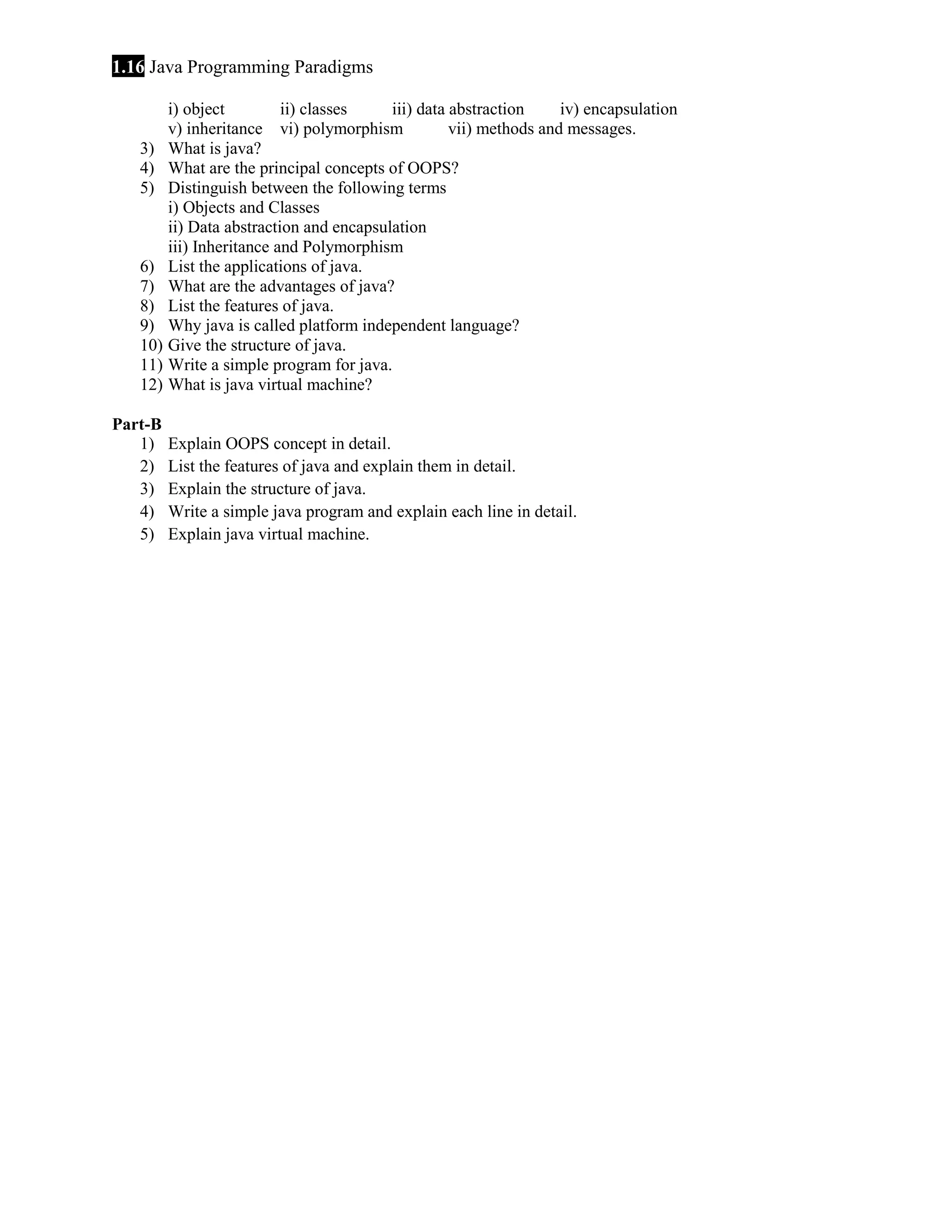 1.16 Java Programming Paradigms i) object ii) classes iii) data abstraction iv) encapsulation v) inheritance vi) polymorphism vii) methods and messages. 3) What is java? 4) What are the principal concepts of OOPS? 5) Distinguish between the following terms i) Objects and Classes ii) Data abstraction and encapsulation iii) Inheritance and Polymorphism 6) List the applications of java. 7) What are the advantages of java? 8) List the features of java. 9) Why java is called platform independent language? 10) Give the structure of java. 11) Write a simple program for java. 12) What is java virtual machine? Part-B 1) 2) 3) 4) 5) Explain OOPS concept in detail. List the features of java and explain them in detail. Explain the structure of java. Write a simple java program and explain each line in detail. Explain java virtual machine. 