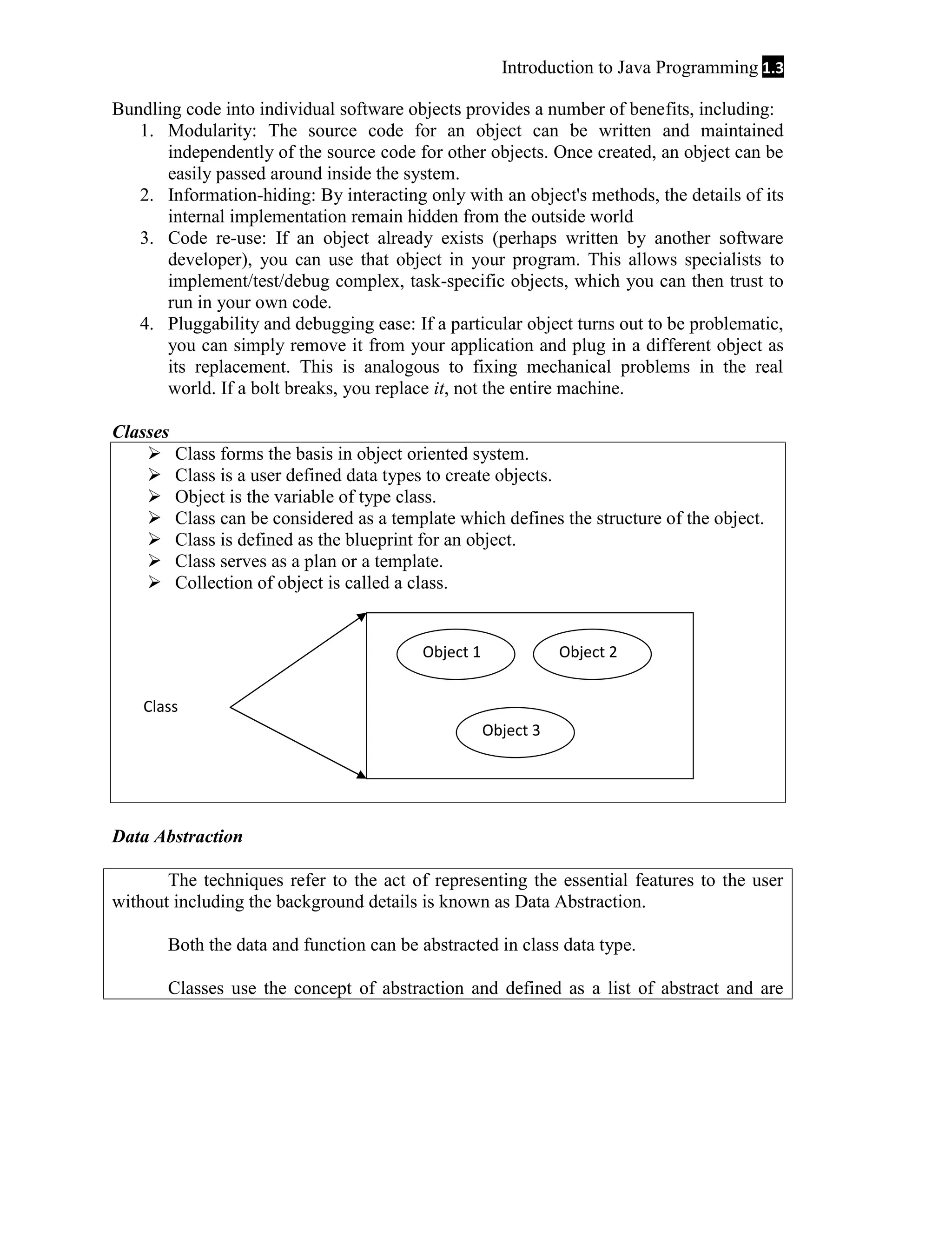 Introduction to Java Programming 1.3 Bundling code into individual software objects provides a number of benefits, including: 1. Modularity: The source code for an object can be written and maintained independently of the source code for other objects. Once created, an object can be easily passed around inside the system. 2. Information-hiding: By interacting only with an object's methods, the details of its internal implementation remain hidden from the outside world 3. Code re-use: If an object already exists (perhaps written by another software developer), you can use that object in your program. This allows specialists to implement/test/debug complex, task-specific objects, which you can then trust to run in your own code. 4. Pluggability and debugging ease: If a particular object turns out to be problematic, you can simply remove it from your application and plug in a different object as its replacement. This is analogous to fixing mechanical problems in the real world. If a bolt breaks, you replace it, not the entire machine. Classes        Class forms the basis in object oriented system. Class is a user defined data types to create objects. Object is the variable of type class. Class can be considered as a template which defines the structure of the object. Class is defined as the blueprint for an object. Class serves as a plan or a template. Collection of object is called a class. Object 1 Object 2 Class Object 3 Data Abstraction The techniques refer to the act of representing the essential features to the user without including the background details is known as Data Abstraction. Both the data and function can be abstracted in class data type. Classes use the concept of abstraction and defined as a list of abstract and are 