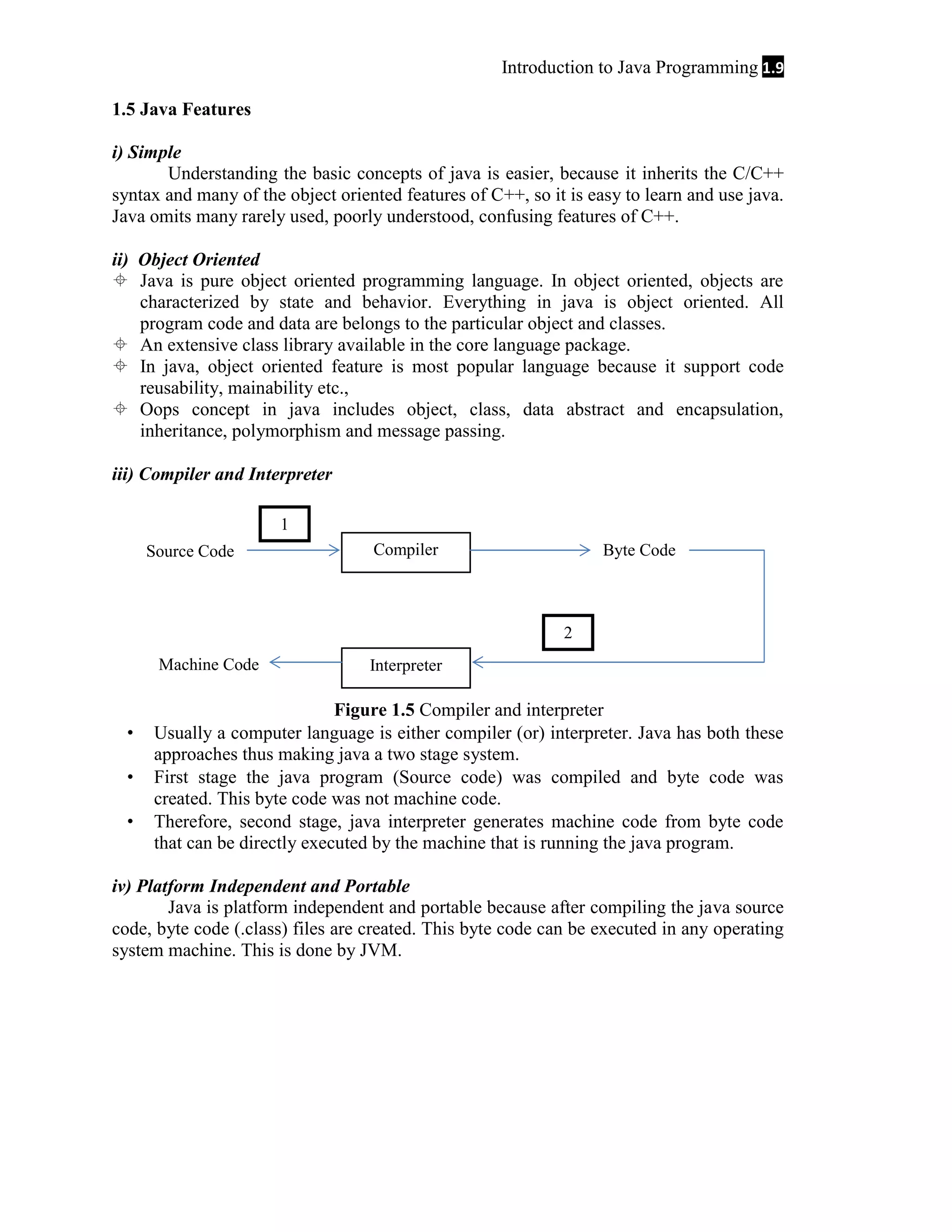 Introduction to Java Programming 1.9 1.5 Java Features i) Simple Understanding the basic concepts of java is easier, because it inherits the C/C++ syntax and many of the object oriented features of C++, so it is easy to learn and use java. Java omits many rarely used, poorly understood, confusing features of C++. ii) Object Oriented  Java is pure object oriented programming language. In object oriented, objects are characterized by state and behavior. Everything in java is object oriented. All program code and data are belongs to the particular object and classes.  An extensive class library available in the core language package.  In java, object oriented feature is most popular language because it support code reusability, mainability etc.,  Oops concept in java includes object, class, data abstract and encapsulation, inheritance, polymorphism and message passing. iii) Compiler and Interpreter 1 Source Code Compiler Byte Code 2 Machine Code    Interpreter Figure 1.5 Compiler and interpreter Usually a computer language is either compiler (or) interpreter. Java has both these approaches thus making java a two stage system. First stage the java program (Source code) was compiled and byte code was created. This byte code was not machine code. Therefore, second stage, java interpreter generates machine code from byte code that can be directly executed by the machine that is running the java program. iv) Platform Independent and Portable Java is platform independent and portable because after compiling the java source code, byte code (.class) files are created. This byte code can be executed in any operating system machine. This is done by JVM. 