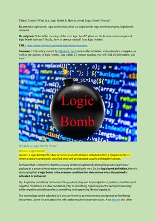 Title: [Review] What Is a Logic Bomb & How to Avoid Logic Bomb Viruses?
Keywords: logicbomb,logicbombvirus,whatisa Logicbomb, logicbombexamples,logicbomb
malware
Description: What is the meaning of the term logic bomb? What are the features and examples of
logic bomb malware? Finally, how to protect yourself from logic bombs?
URL: https://www.minitool.com/news/logic-bomb-virus.html
Summary: This article posted by MiniTool Tech reviews the definition, characteristics,examples, as
well as preventions of logic bombs. Just within a 3-minute reading, you will find all information you
want!
What Is a Logic Bomb Virus?
What Is Logic Bomb?
Usually,a logicbombreferstoa set of instructionsthatare includedwithinaprogramsecretly.
Whena certainconditionissatisfied,theywill be executedusuallywithbadinfluences.
Software thatisinherentlyharmfulusuallycontains logicbombsthatwill execute aparticular
payloadat a presettime orwhensome otherconditionismet. So, forlogic bombdefinition,there is
alsosayingthat a logic bomb is the eventor conditionthat determineswhenthe payload is
activated or delivered.
Tip: As forthe conditionsthatcontrolthe payload,they can beclassified into positive conditionsand
negativeconditions.Positiveconditionsreferto something happening such asprogramsrunning
while negativeconditionsreferto something nothappening likenotlogging in.
The technologycanbe adoptedbya virusor wormto get momentumandspreadbefore being
discovered.Some virusesattack the infectedcomputersoncertaindates.And, trojansandother
 