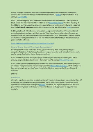 In 2005, Sony gotenmeshedinascandal for releasingCDsthatunleashedalogicbombwhen
insertedintoacomputer.the logicbombonthe CDs installeda rootkitthatpreventedthe PC’s
abilitytocopythe CDs.
In 2013, the hackergroup puta time bombinside malware andinfectedover32,000 systemsin
SouthKorea.The malware wipedthe harddrives andmasterbootrecords of victimsincluding at
least3 banks and 2 broadcastingcompaniescausinghavocacrossthe country. Symantecreported
that the logic bomb malware also containsa componentthatwasable to wipe Linux computers.
In 2016, at a branch of the Siemenscorporation,aprogrammercalledDavidTinleyintentionally
createdspreadsheetsoftware withlogicbombs.Thus,the software malfunctionsafteracertain
amountof time.So,the companyhad to keephiringhimbacktofix the problem. The logicbombs
wentunfoundfor2 yearsuntil thenhe was outof townand had tohand overthe administrative
passwordto hissoftware.
https://www.minitool.com/backup-tips/mydoom-virus.html
How to Defend Yourself from Logic Bomb Attacks?
Since logicbombvirusesare hardto detect,you’dbetterstopthemfromgetting intoyour
computer.To dothat, firstof all,you have to keepagood behaviorwhile usingthe Internetandbe
careful todownloadonline filesorclickunknownlinks.
If you doubtthat youmay alreadyhave logicbombsonyour machine,youcanrelyon a robust
antivirusprogramto detectandremove themfromyourPC,such as AVGAntiVirusFree.
If you haven’tyetbeenattackedbylogicbombs,youare recommendedtomake abackup of your
crucial data via a professionalandreliable programlike MiniTool ShadowMaker,whichcanhelpyou
back up notonlyimportantfiles/foldersbutalsoharddisksor systemandwithschedulesand
schemes.
SM-Trial
Conclusion
All inall,a logicbombis a piece of code intentionallyinsertedintoasoftware systemthatwill setoff
a maliciousfunctionwhencertainconditionsare met.Itisdifficulttonotice alogicbombuntil it
operates itsfunctionsandcausesgreatdata loss.Therefore,itisof greatimportance torelyona
powerful securityapptoprotectyourcomputerand a data backupprogram to copyvital files
regularly.
 