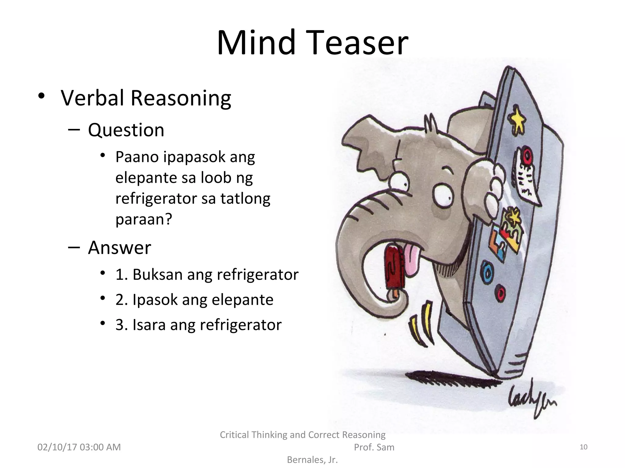 Mind Teaser
• Verbal Reasoning
– Question
• Paano ipapasok ang
elepante sa loob ng
refrigerator sa tatlong
paraan?
– Answer
• 1. Buksan ang refrigerator
• 2. Ipasok ang elepante
• 3. Isara ang refrigerator
02/10/17 03:00 AM
Critical Thinking and Correct Reasoning
Prof. Sam
Bernales, Jr.
10
 