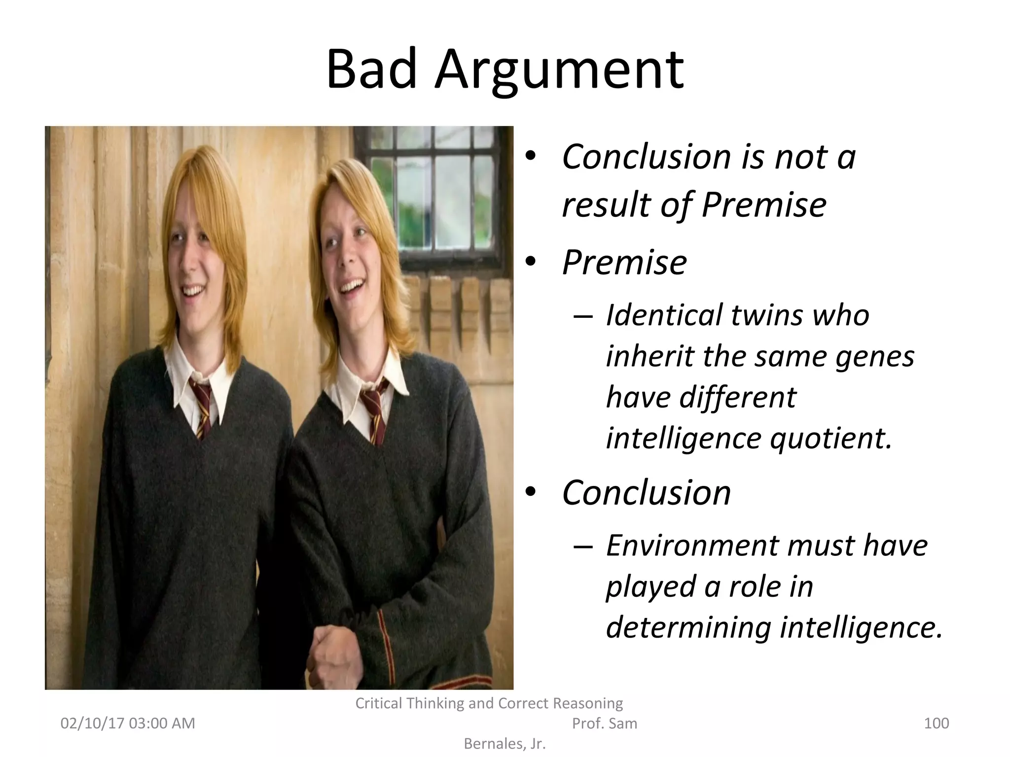 Bad Argument
• Conclusion is not a
result of Premise
• Premise
– Identical twins who
inherit the same genes
have different
intelligence quotient.
• Conclusion
– Environment must have
played a role in
determining intelligence.
02/10/17 03:00 AM 100
Critical Thinking and Correct Reasoning
Prof. Sam
Bernales, Jr.
 