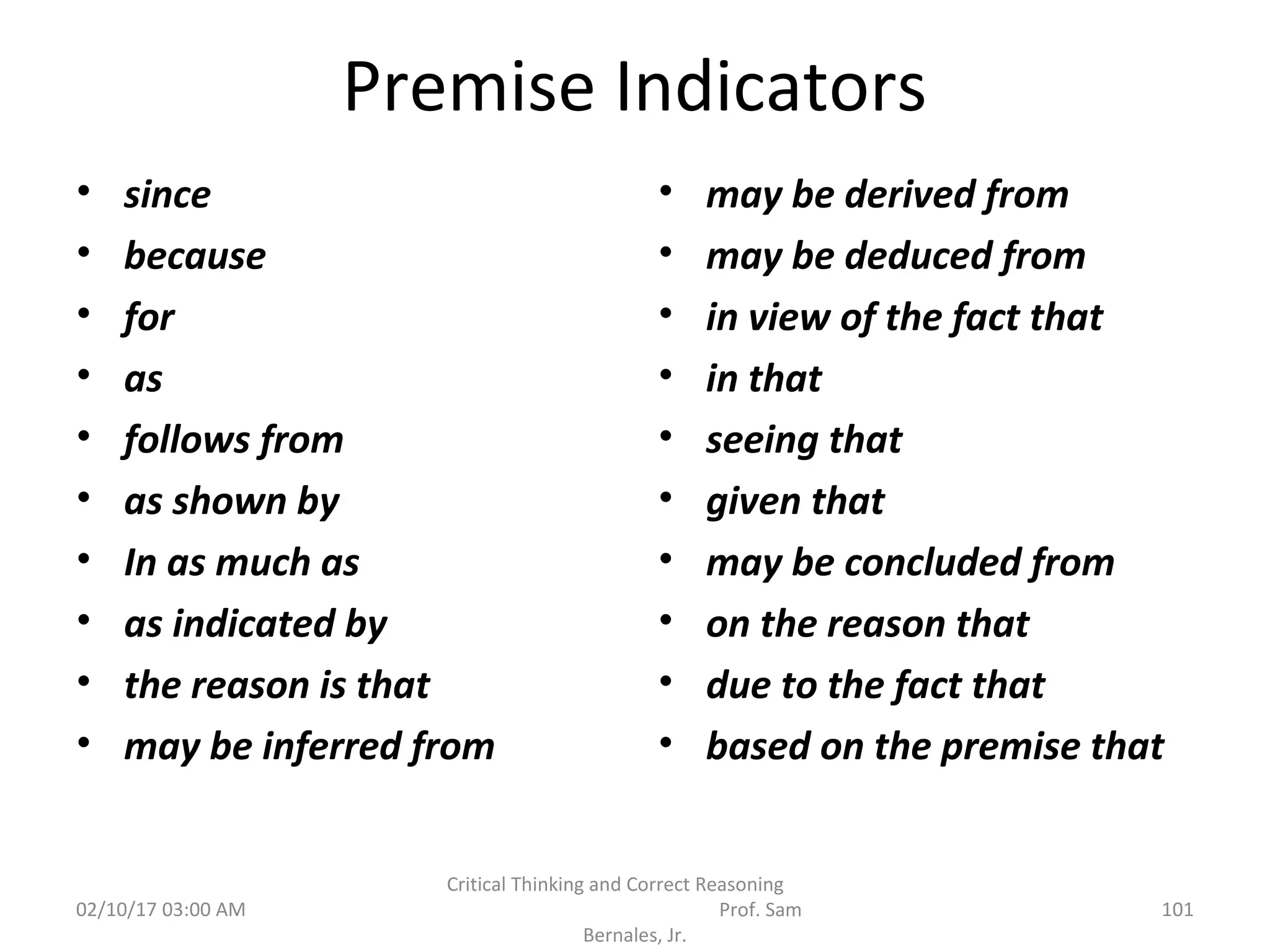 Premise Indicators
• since
• because
• for
• as
• follows from
• as shown by
• In as much as
• as indicated by
• the reason is that
• may be inferred from
• may be derived from
• may be deduced from
• in view of the fact that
• in that
• seeing that
• given that
• may be concluded from
• on the reason that
• due to the fact that
• based on the premise that
02/10/17 03:00 AM
Critical Thinking and Correct Reasoning
Prof. Sam
Bernales, Jr.
101
 