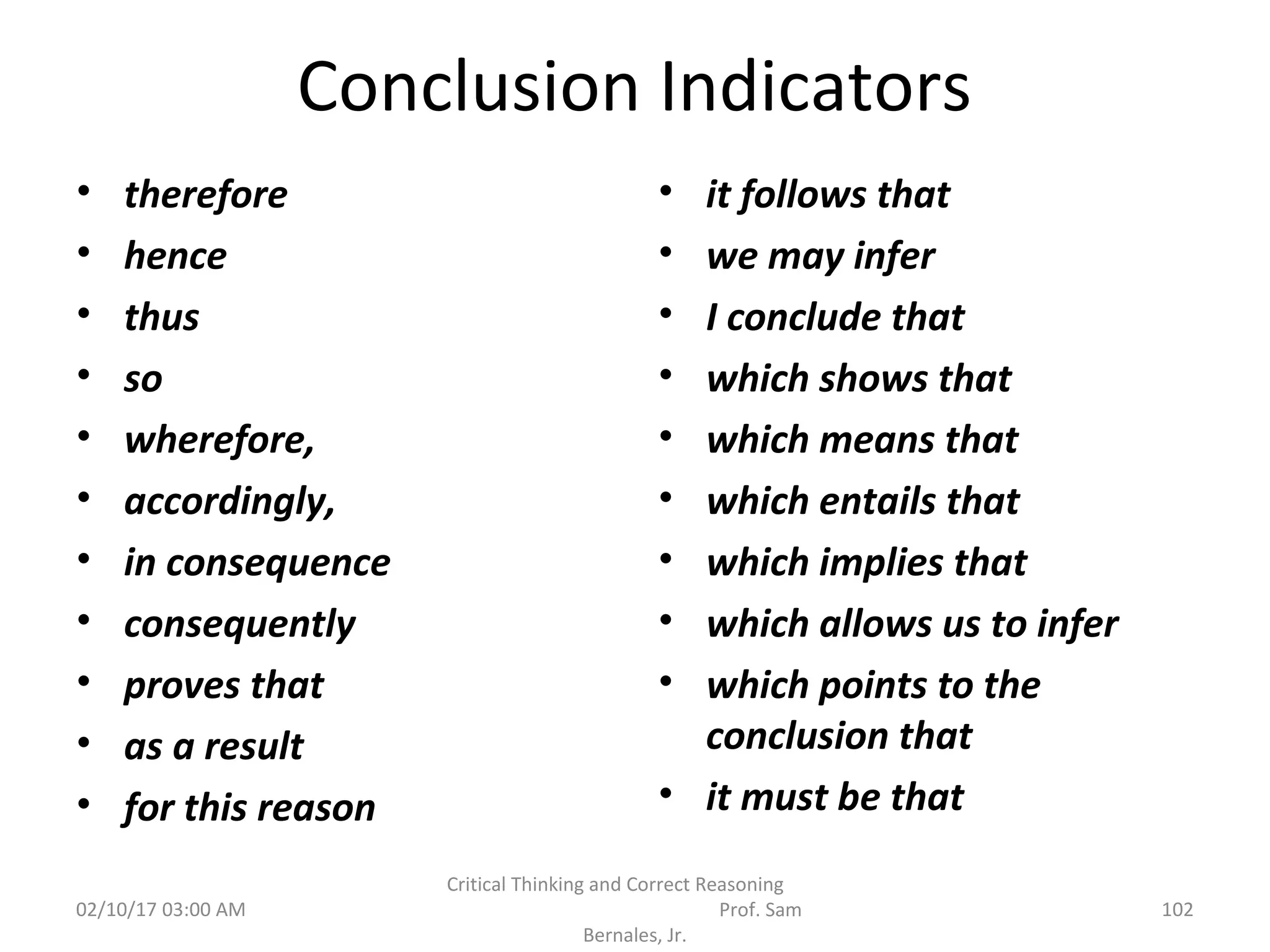 Conclusion Indicators
• therefore
• hence
• thus
• so
• wherefore,
• accordingly,
• in consequence
• consequently
• proves that
• as a result
• for this reason
• it follows that
• we may infer
• I conclude that
• which shows that
• which means that
• which entails that
• which implies that
• which allows us to infer
• which points to the
conclusion that
• it must be that
02/10/17 03:00 AM
Critical Thinking and Correct Reasoning
Prof. Sam
Bernales, Jr.
102
 