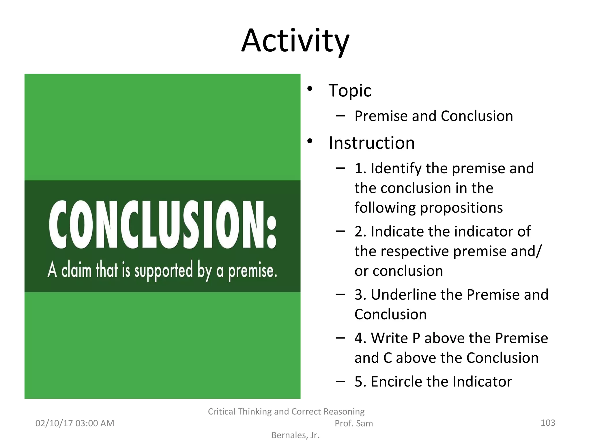 Activity
• Topic
– Premise and Conclusion
• Instruction
– 1. Identify the premise and
the conclusion in the
following propositions
– 2. Indicate the indicator of
the respective premise and/
or conclusion
– 3. Underline the Premise and
Conclusion
– 4. Write P above the Premise
and C above the Conclusion
– 5. Encircle the Indicator
02/10/17 03:00 AM
Critical Thinking and Correct Reasoning
Prof. Sam
Bernales, Jr.
103
 