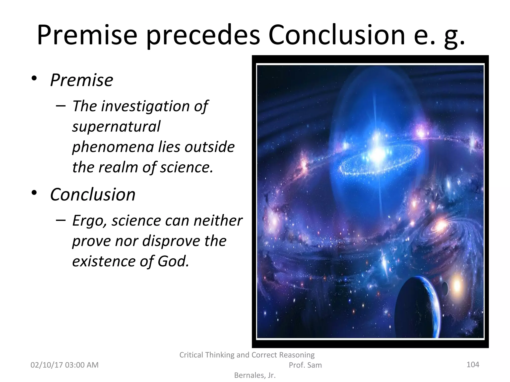 Premise precedes Conclusion e. g.
• Premise
– The investigation of
supernatural
phenomena lies outside
the realm of science.
• Conclusion
– Ergo, science can neither
prove nor disprove the
existence of God.
02/10/17 03:00 AM 104
Critical Thinking and Correct Reasoning
Prof. Sam
Bernales, Jr.
 