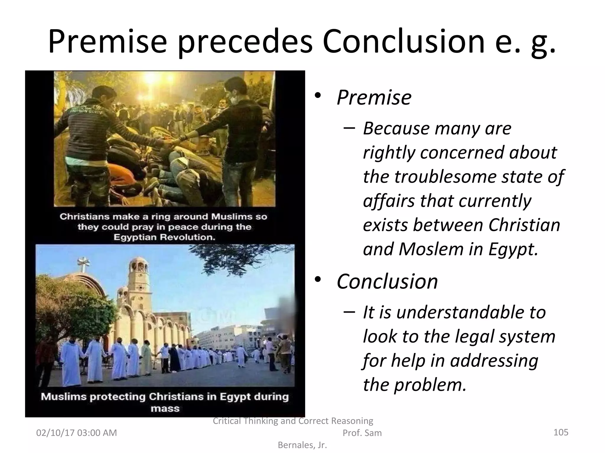 Premise precedes Conclusion e. g.
• Premise
– Because many are
rightly concerned about
the troublesome state of
affairs that currently
exists between Christian
and Moslem in Egypt.
• Conclusion
– It is understandable to
look to the legal system
for help in addressing
the problem.
02/10/17 03:00 AM 105
Critical Thinking and Correct Reasoning
Prof. Sam
Bernales, Jr.
 
